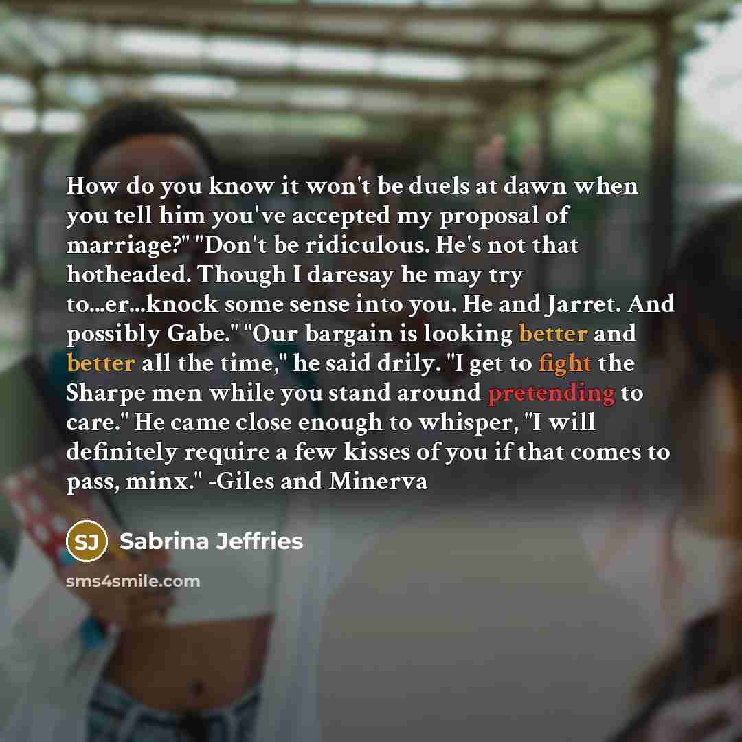 “How do you know it won't be duels at dawn when you tell him you've accepted my proposal of marriage?" "Don't be ridiculous. He's not that hotheaded. Though I daresay he may try to...er...knock some sense into you. He and Jarret. And possibly Gabe." "Our bargain is looking better and better all the…” quote by Sabrina Jeffries