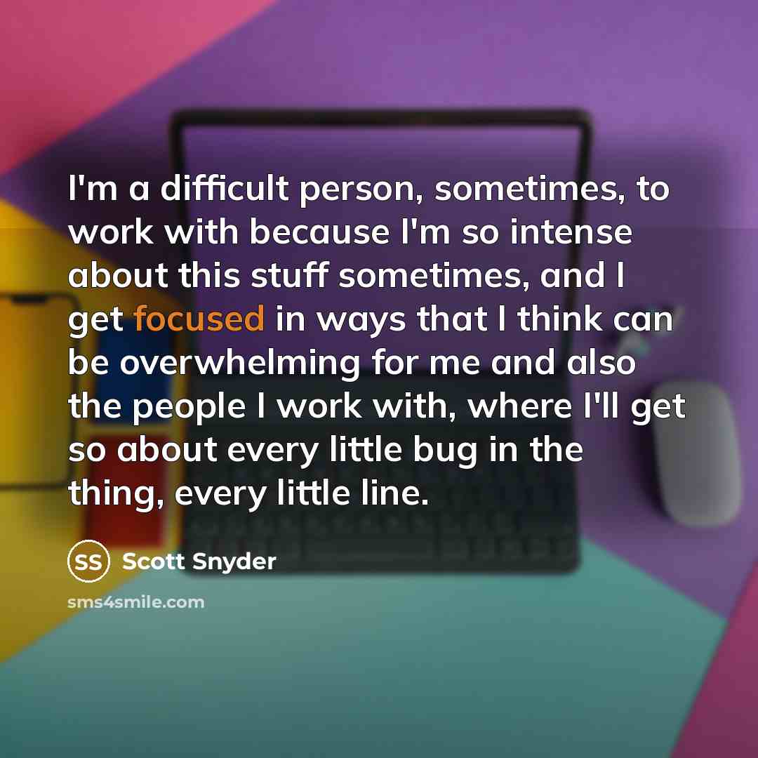 “I'm a difficult person, sometimes, to work with because I'm so intense about this stuff sometimes, and I get focused in ways that I think can be overwhelming for me and also the people I work with, where I'll get so about every little bug in the thing, every little line.” quote by Scott Snyder