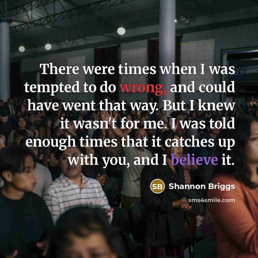 “There were times when I was tempted to do wrong, and could have went that way. But I knew it wasn't for me. I was told enough times that it catches up with you, and I believe it.” quote by Shannon Briggs
