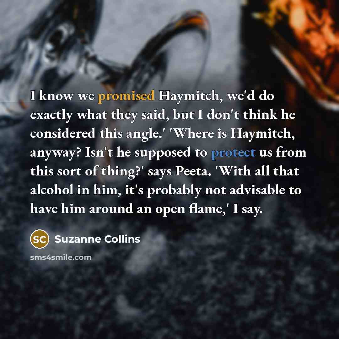 “I know we promised Haymitch, we'd do exactly what they said, but I don't think he considered this angle.' 'Where is Haymitch, anyway? Isn't he supposed to protect us from this sort of thing?' says Peeta. 'With all that alcohol in him, it's probably not advisable to have him around an open flame,'…” quote by Suzanne Collins