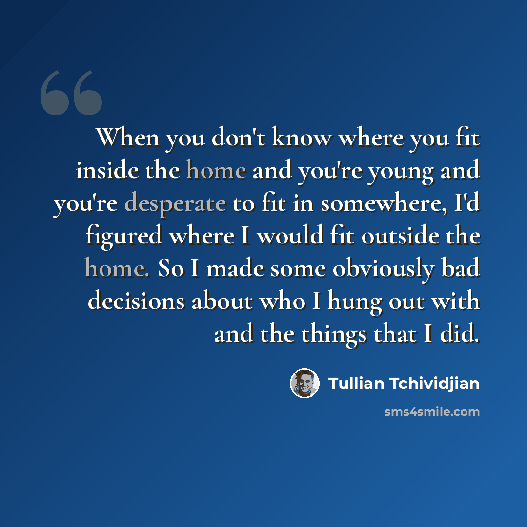 “When you don't know where you fit inside the home and you're young and you're desperate to fit in somewhere, I'd figured where I would fit outside the home. So I made some obviously bad decisions about who I hung out with and the things that I did.” quote by Tullian Tchividjian