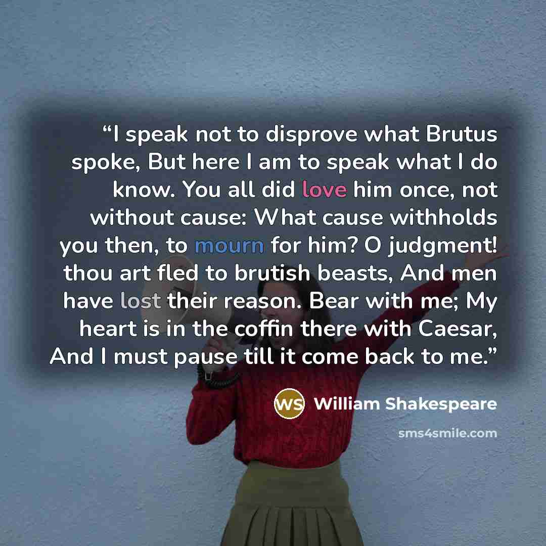“I speak not to disprove what Brutus spoke, But here I am to speak what I do know. You all did love him once, not without cause: What cause withholds you then, to mourn for him? O judgment! thou art fled to brutish beasts, And men have lost their reason. Bear with me; My heart is in the coffin…” quote by William Shakespeare