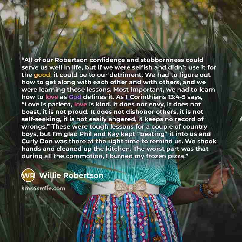 “All of our Robertson confidence and stubbornness could serve us well in life, but if we were selfish and didn’t use it for the good, it could be to our detriment. We had to figure out how to get along with each other and with others, and we were learning those lessons. Most important, we had to…” quote by Willie Robertson