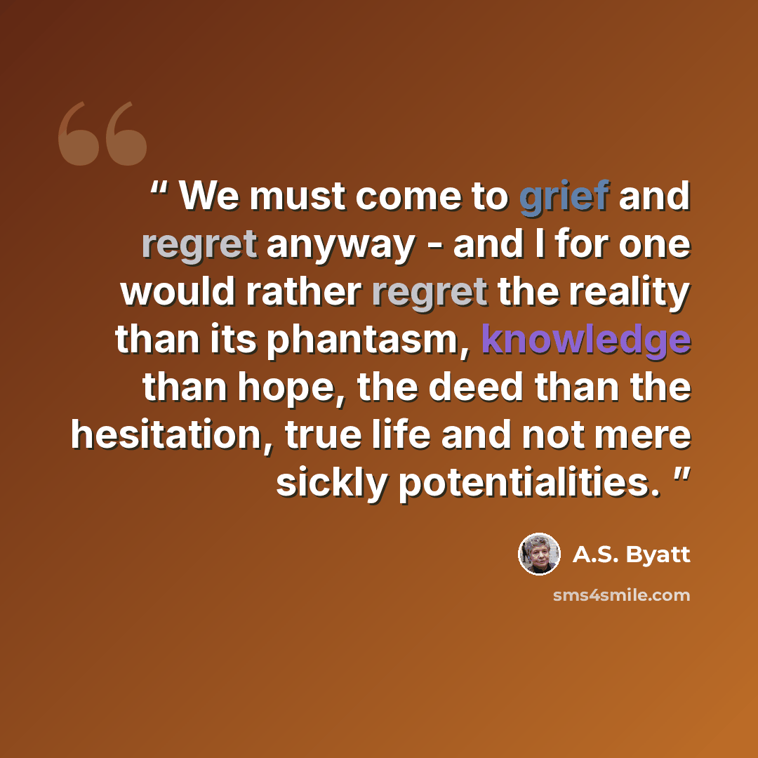 “We must come to grief and regret anyway - and I for one would rather regret the reality than its phantasm, knowledge than hope, the deed than the hesitation, true life and not mere sickly potentialities.” quote by A.S. Byatt