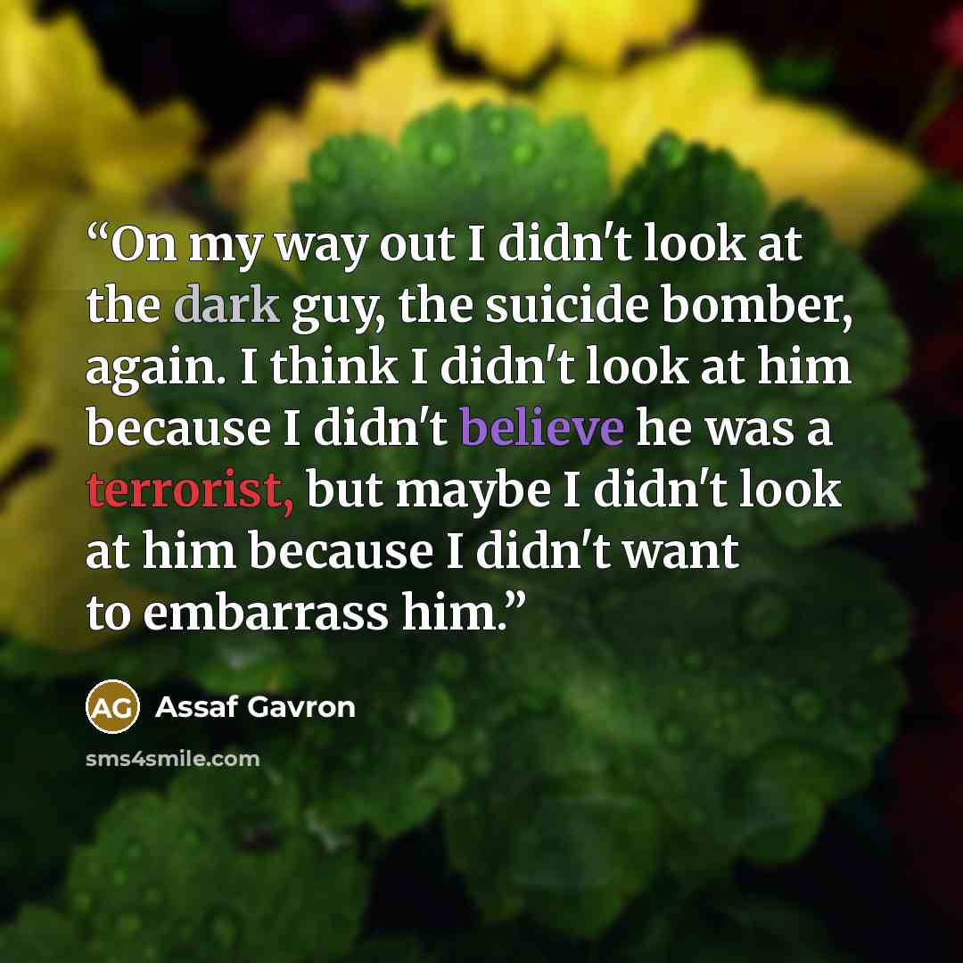 “On my way out I didn't look at the dark guy, the suicide bomber, again. I think I didn't look at him because I didn't believe he was a terrorist, but maybe I didn't look at him because I didn't want to embarrass him.” quote by Assaf Gavron