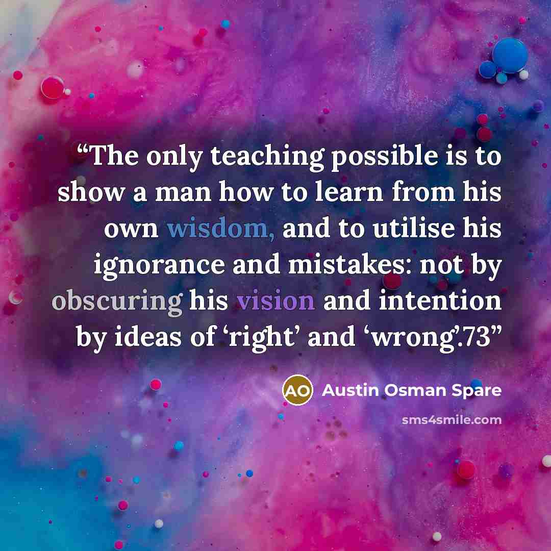 “The only teaching possible is to show a man how to learn from his own wisdom, and to utilise his ignorance and mistakes: not by obscuring his vision and intention by ideas of ‘right’ and ‘wrong’.73” quote by Austin Osman Spare