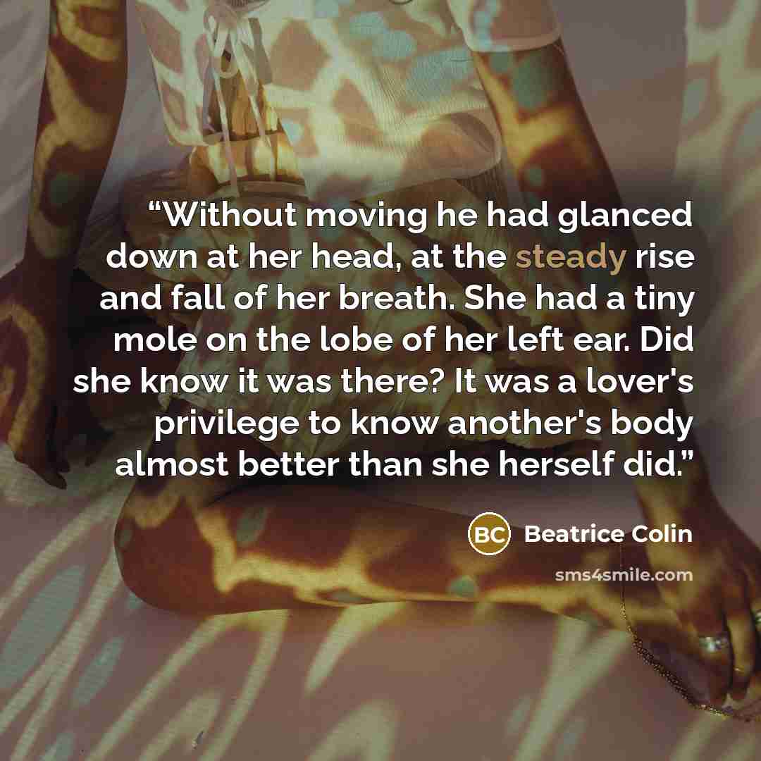 “Without moving he had glanced down at her head, at the steady rise and fall of her breath. She had a tiny mole on the lobe of her left ear. Did she know it was there? It was a lover's privilege to know another's body almost better than she herself did.” quote by Beatrice Colin