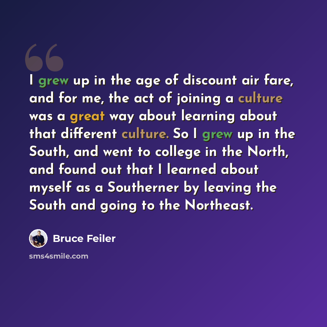 “I grew up in the age of discount air fare, and for me, the act of joining a culture was a great way about learning about that different culture. So I grew up in the South, and went to college in the North, and found out that I learned about myself as a Southerner by leaving the South and going to…” quote by Bruce Feiler