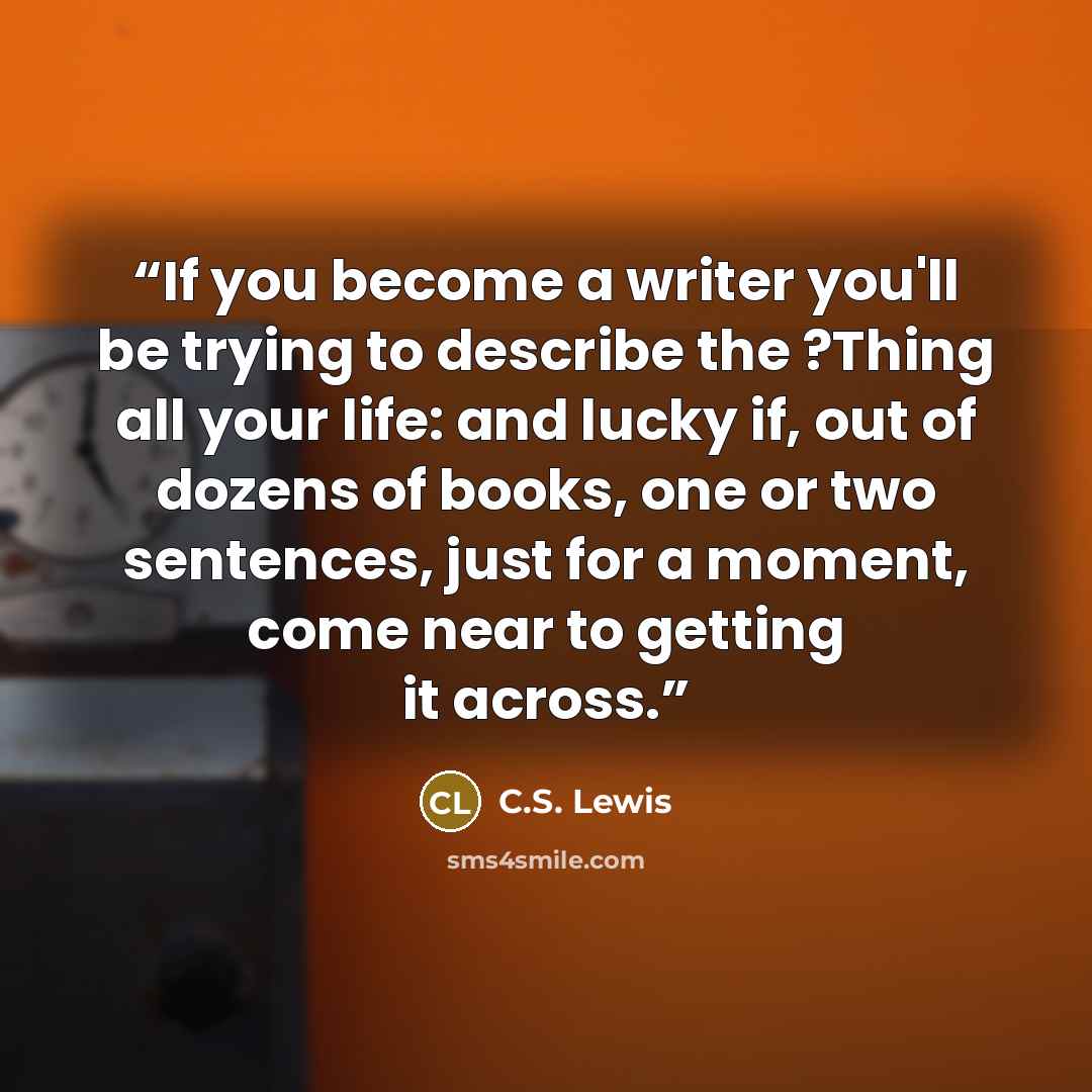 “If you become a writer you'll be trying to describe the ?Thing all your life: and lucky if, out of dozens of books, one or two sentences, just for a moment, come near to getting it across.” quote by C.S. Lewis
