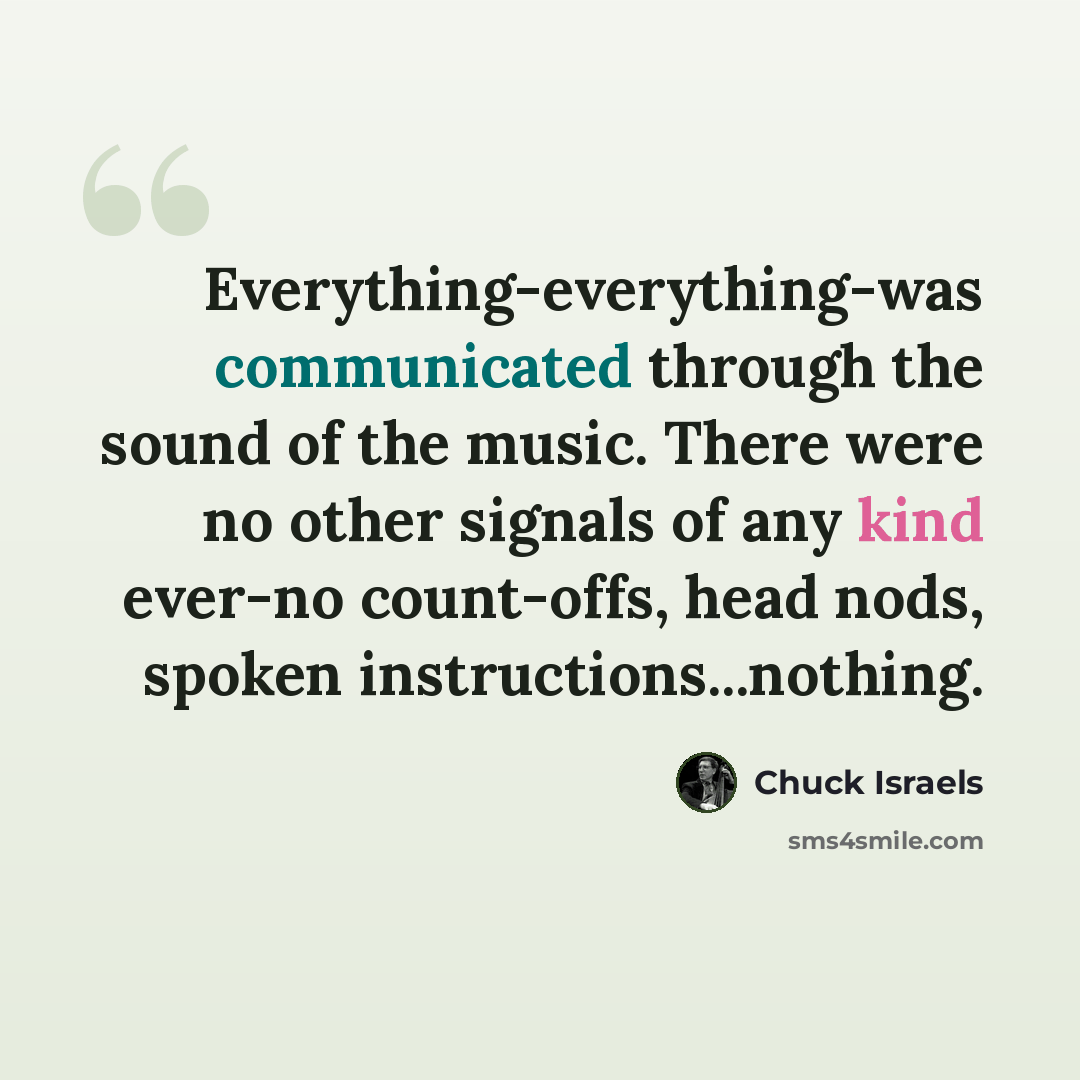 “Everything-everything-was communicated through the sound of the music. There were no other signals of any kind ever-no count-offs, head nods, spoken instructions...nothing.” quote by Chuck Israels