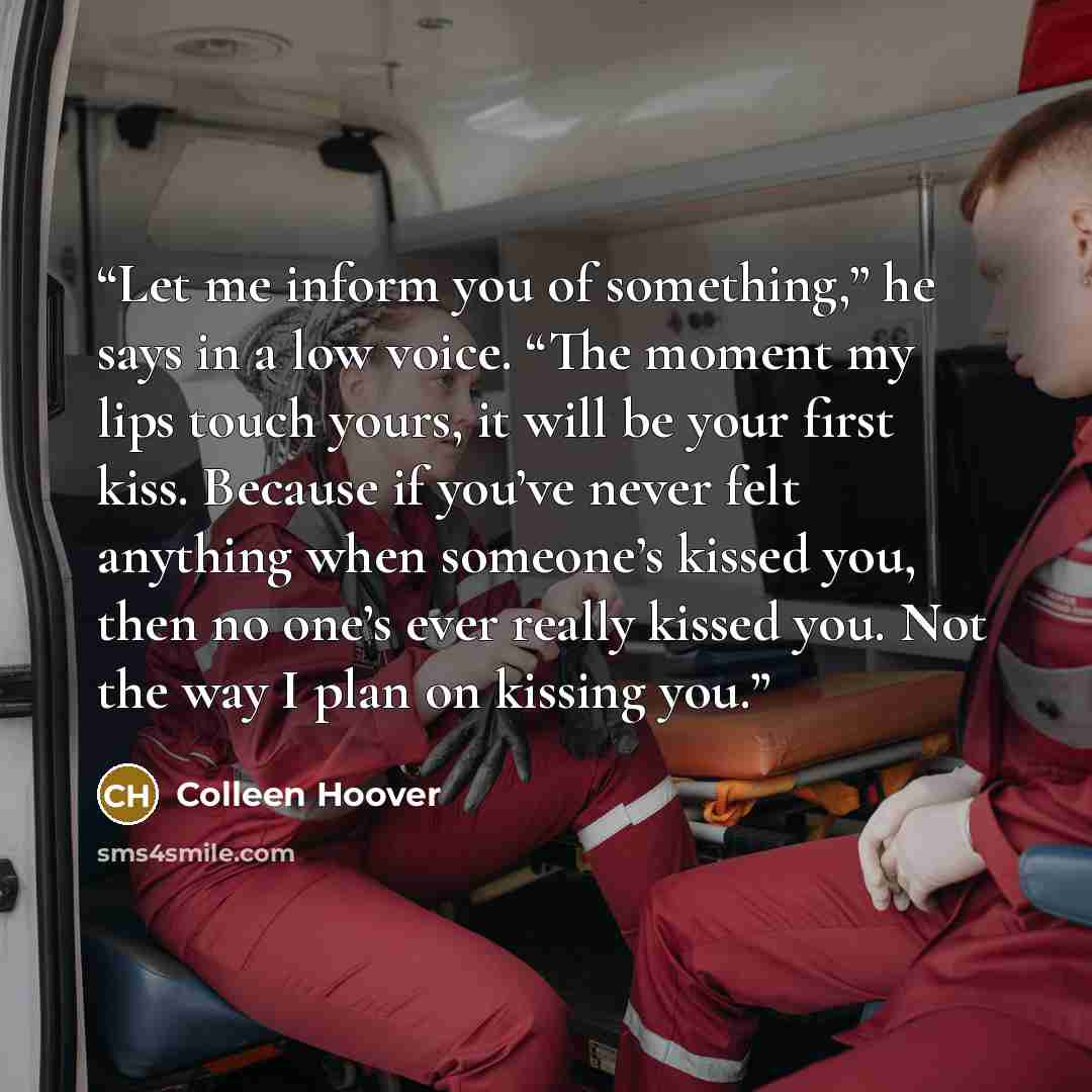 “Let me inform you of something,” he says in a low voice. “The moment my lips touch yours, it will be your first kiss. Because if you’ve never felt anything when someone’s kissed you, then no one’s ever really kissed you. Not the way I plan on kissing you.” quote by Colleen Hoover
