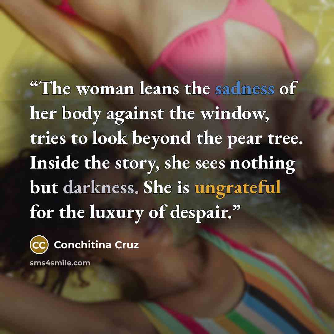 “The woman leans the sadness of her body against the window, tries to look beyond the pear tree. Inside the story, she sees nothing but darkness. She is ungrateful for the luxury of despair.” quote by Conchitina Cruz