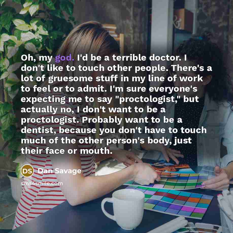 “Oh, my god. I'd be a terrible doctor. I don't like to touch other people. There's a lot of gruesome stuff in my line of work to feel or to admit. I'm sure everyone's expecting me to say "proctologist," but actually no, I don't want to be a proctologist. Probably want to be a dentist, because you…” quote by Dan Savage