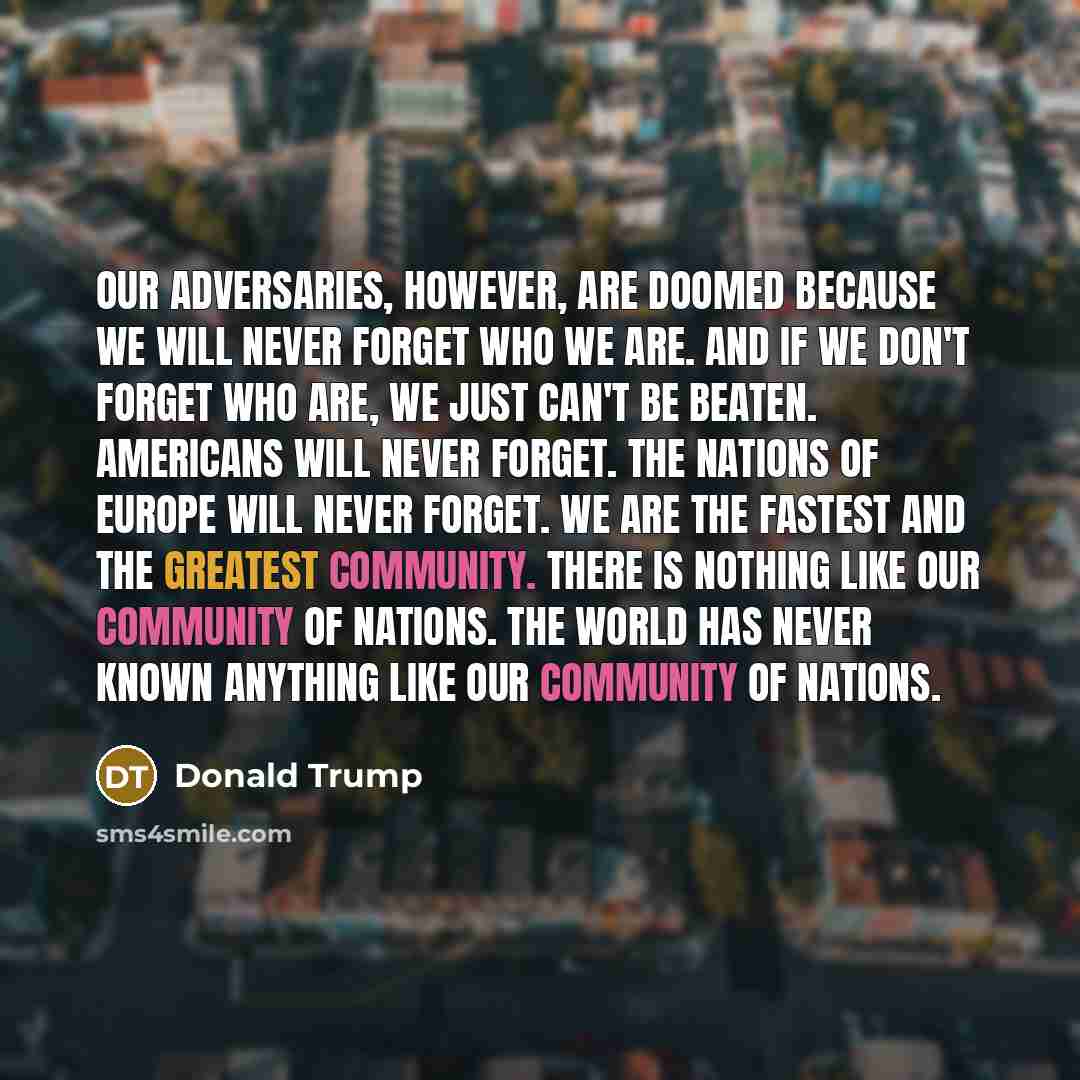 “Our adversaries, however, are doomed because we will never forget who we are. And if we don't forget who are, we just can't be beaten. Americans will never forget. The nations of Europe will never forget. We are the fastest and the greatest community. There is nothing like our community of…” quote by Donald Trump