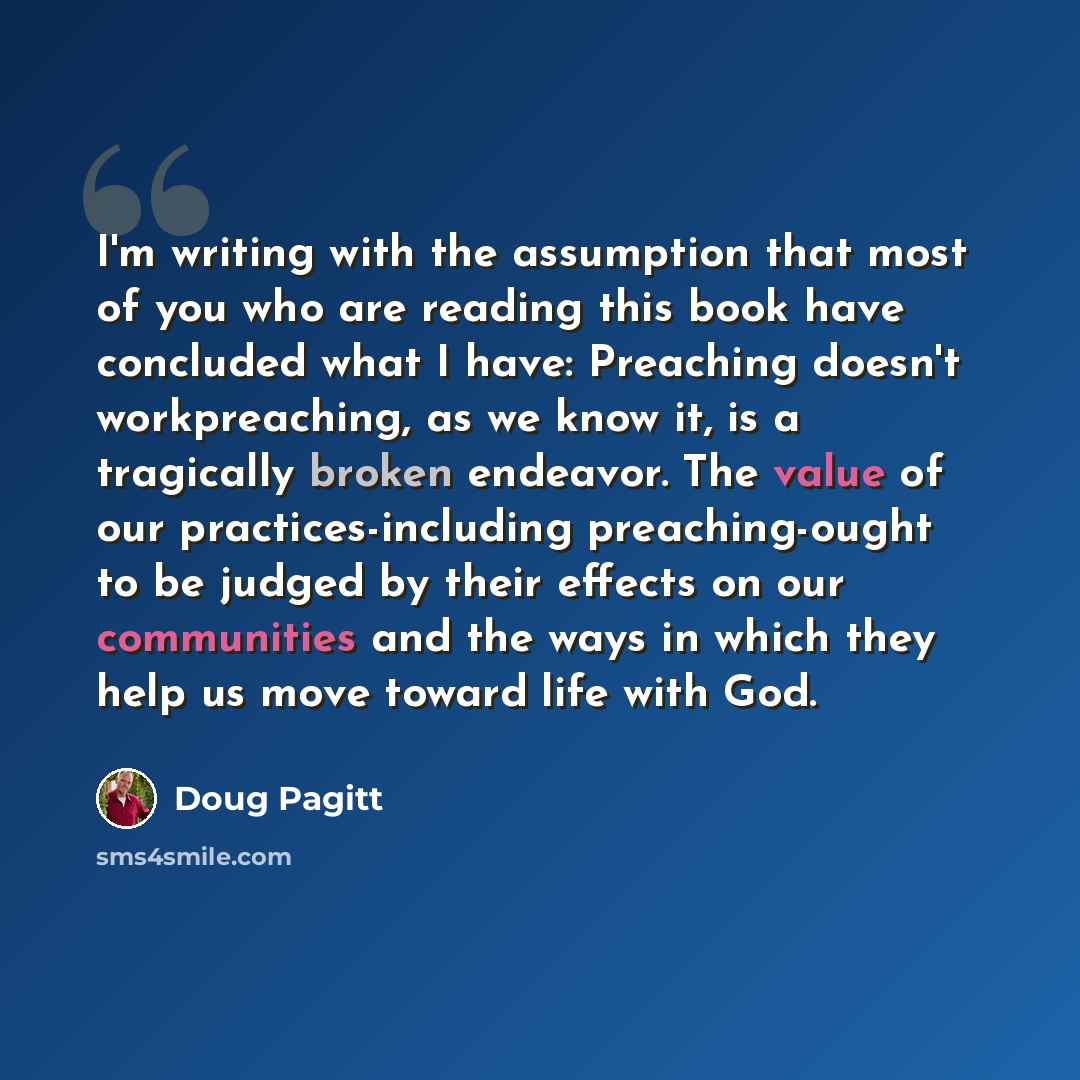 “I'm writing with the assumption that most of you who are reading this book have concluded what I have: Preaching doesn't workpreaching, as we know it, is a tragically broken endeavor. The value of our practices-including preaching-ought to be judged by their effects on our communities and the ways…” quote by Doug Pagitt