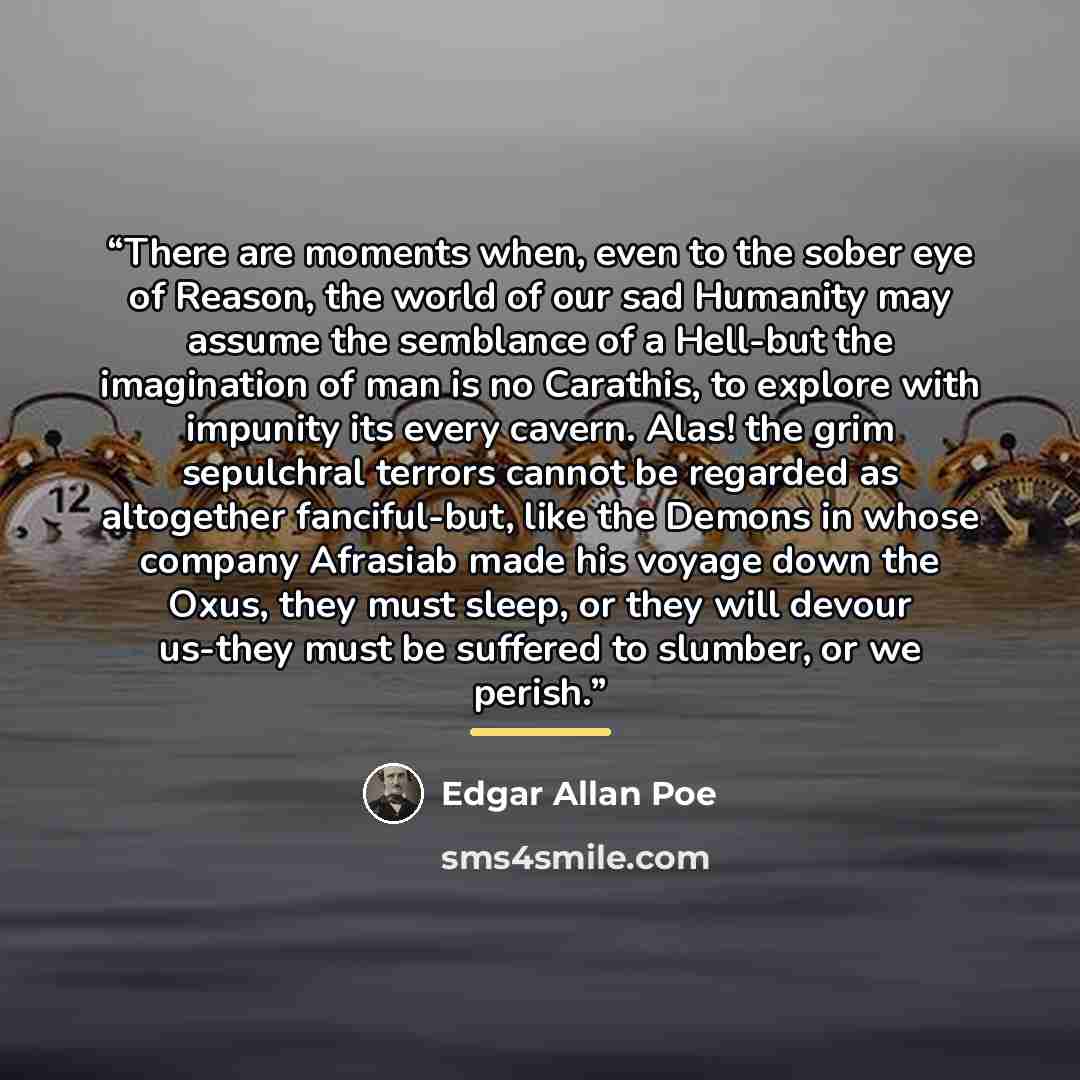 “There are moments when, even to the sober eye of Reason, the world of our sad Humanity may assume the semblance of a Hell-but the imagination of man is no Carathis, to explore with impunity its every cavern. Alas! the grim sepulchral terrors cannot be regarded as altogether fanciful-but, like the…” quote by Edgar Allan Poe