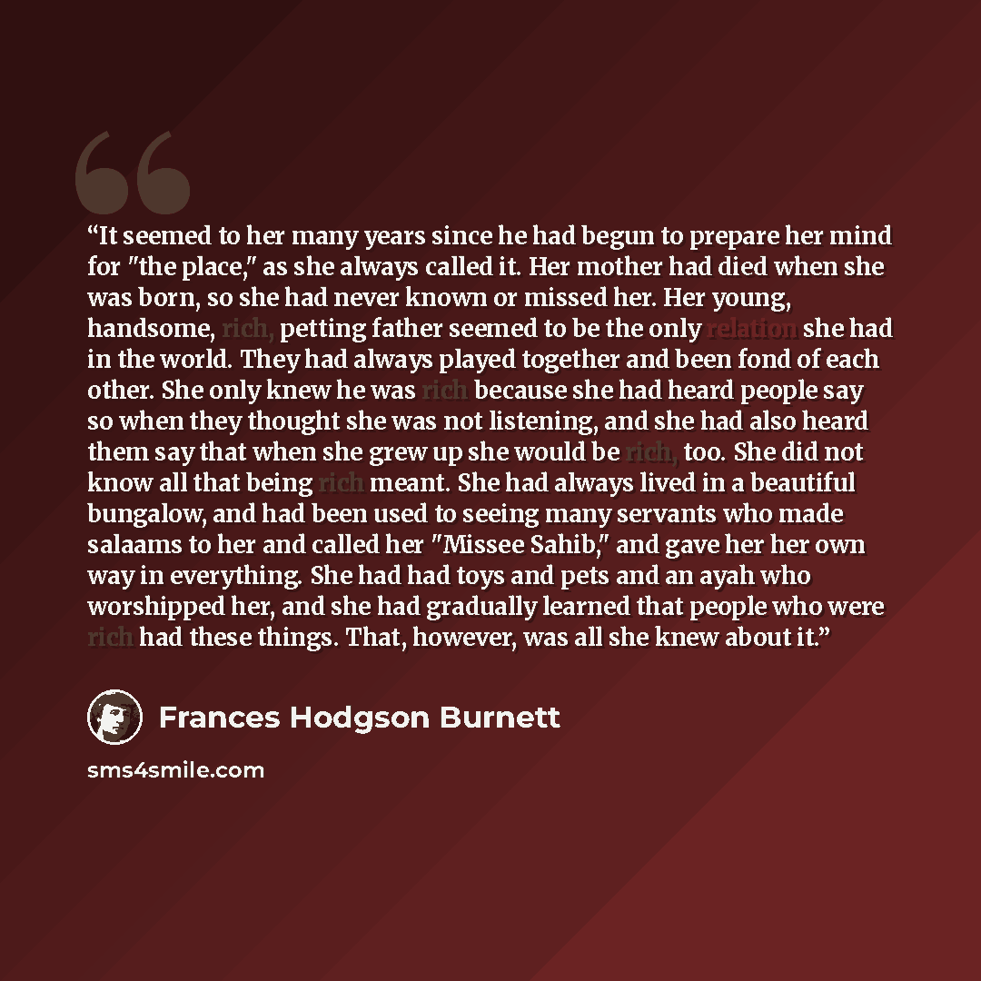 “It seemed to her many years since he had begun to prepare her mind for "the place," as she always called it. Her mother had died when she was born, so she had never known or missed her. Her young, handsome, rich, petting father seemed to be the only relation she had in the world. They had always…” quote by Frances Hodgson Burnett