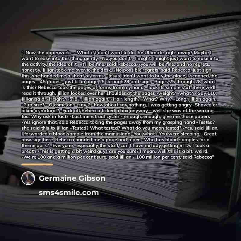 “-Now the paperwork – -What if I don’t want to do the Ultimate, right away? Maybe I want to ease into this thing gently. -No you don’t. -I might. I might just want to ease into the activity, the idea of it. -it’ll be fine, said Rebecca. -you will be fine, and no regrets, honestly. Jillian took me…” quote by Germaine Gibson