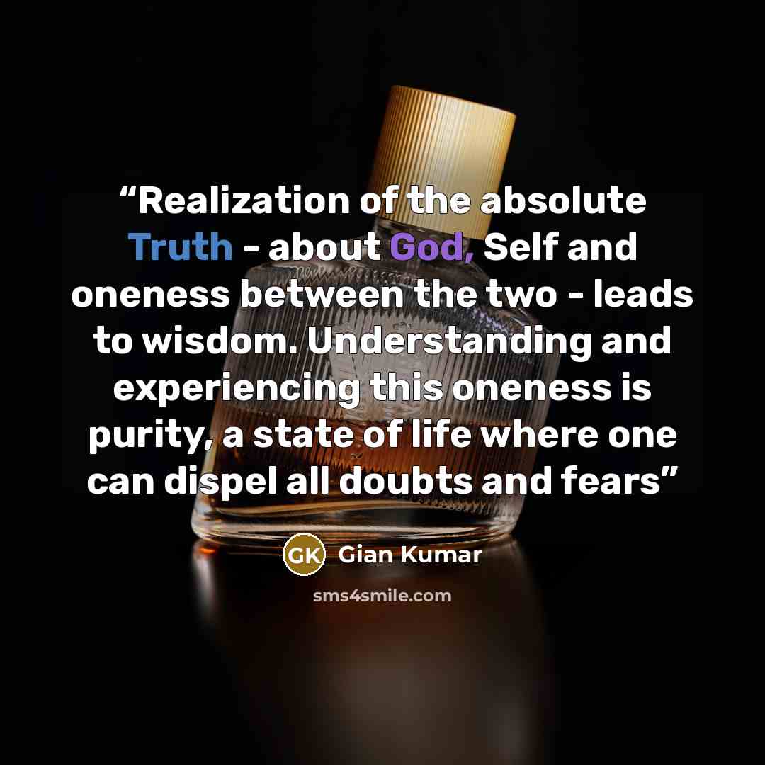 “Realization of the absolute Truth - about God, Self and oneness between the two - leads to wisdom. Understanding and experiencing this oneness is purity, a state of life where one can dispel all doubts and fears” quote by Gian Kumar