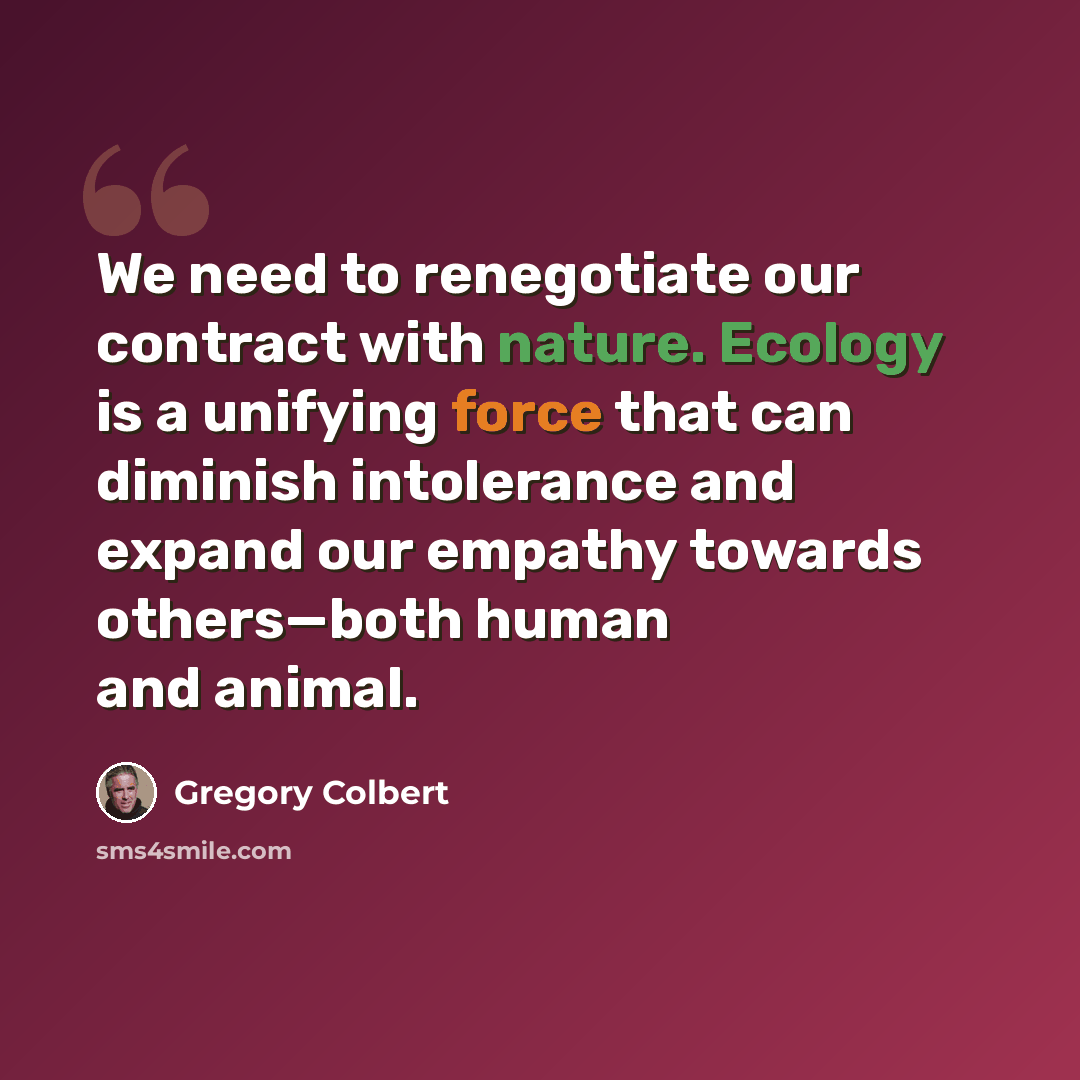 “We need to renegotiate our contract with nature. Ecology is a unifying force that can diminish intolerance and expand our empathy towards others—both human and animal.” quote by Gregory Colbert