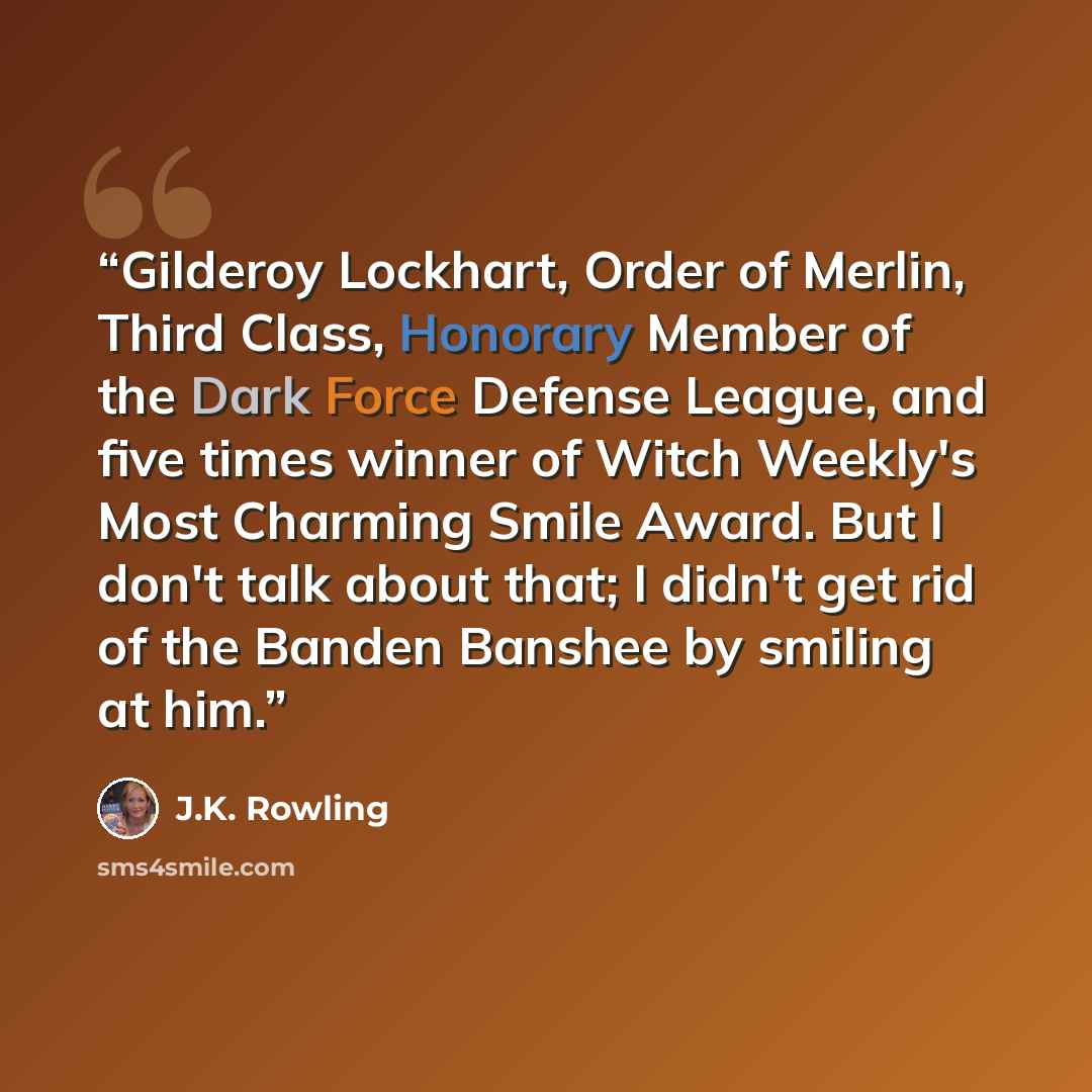 “Gilderoy Lockhart, Order of Merlin, Third Class, Honorary Member of the Dark Force Defense League, and five times winner of Witch Weekly's Most Charming Smile Award. But I don't talk about that; I didn't get rid of the Banden Banshee by smiling at him.” quote by J.K. Rowling