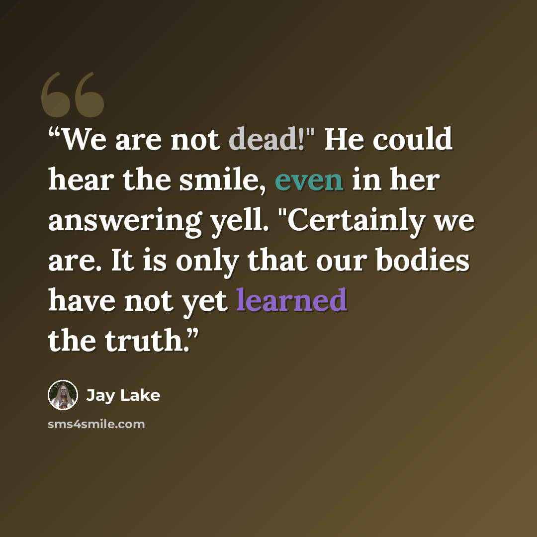 “We are not dead!" He could hear the smile, even in her answering yell. "Certainly we are. It is only that our bodies have not yet learned the truth.” quote by Jay Lake