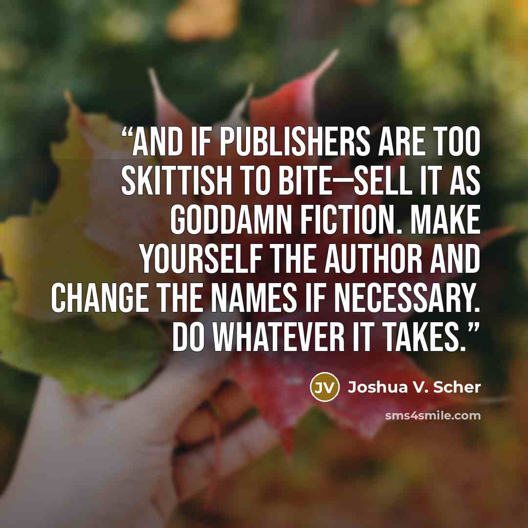 “And if publishers are too skittish to bite—sell it as goddamn fiction. Make yourself the author and change the names if necessary. Do whatever it takes.” quote by Joshua V. Scher