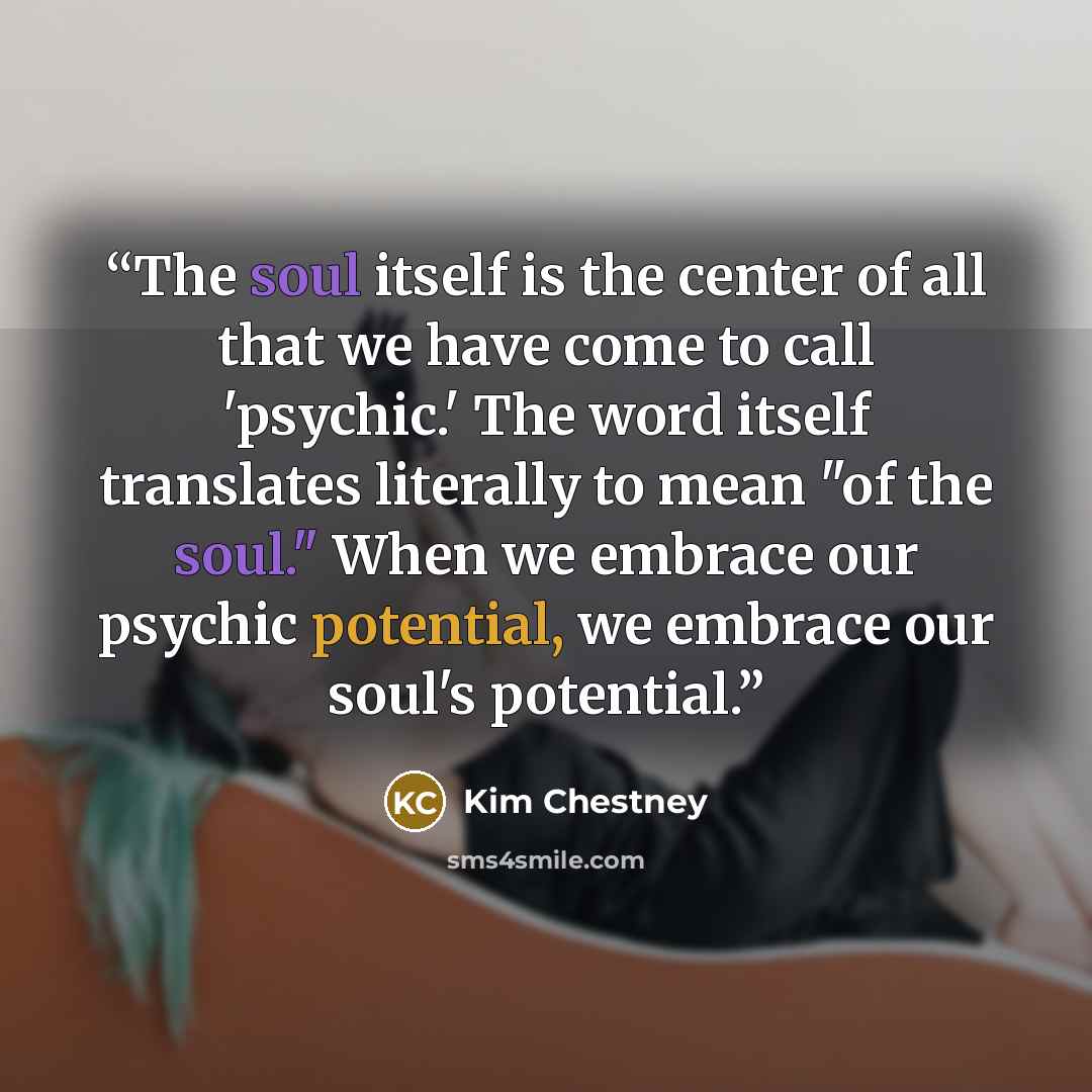 “The soul itself is the center of all that we have come to call 'psychic.' The word itself translates literally to mean "of the soul." When we embrace our psychic potential, we embrace our soul's potential.” quote by Kim Chestney