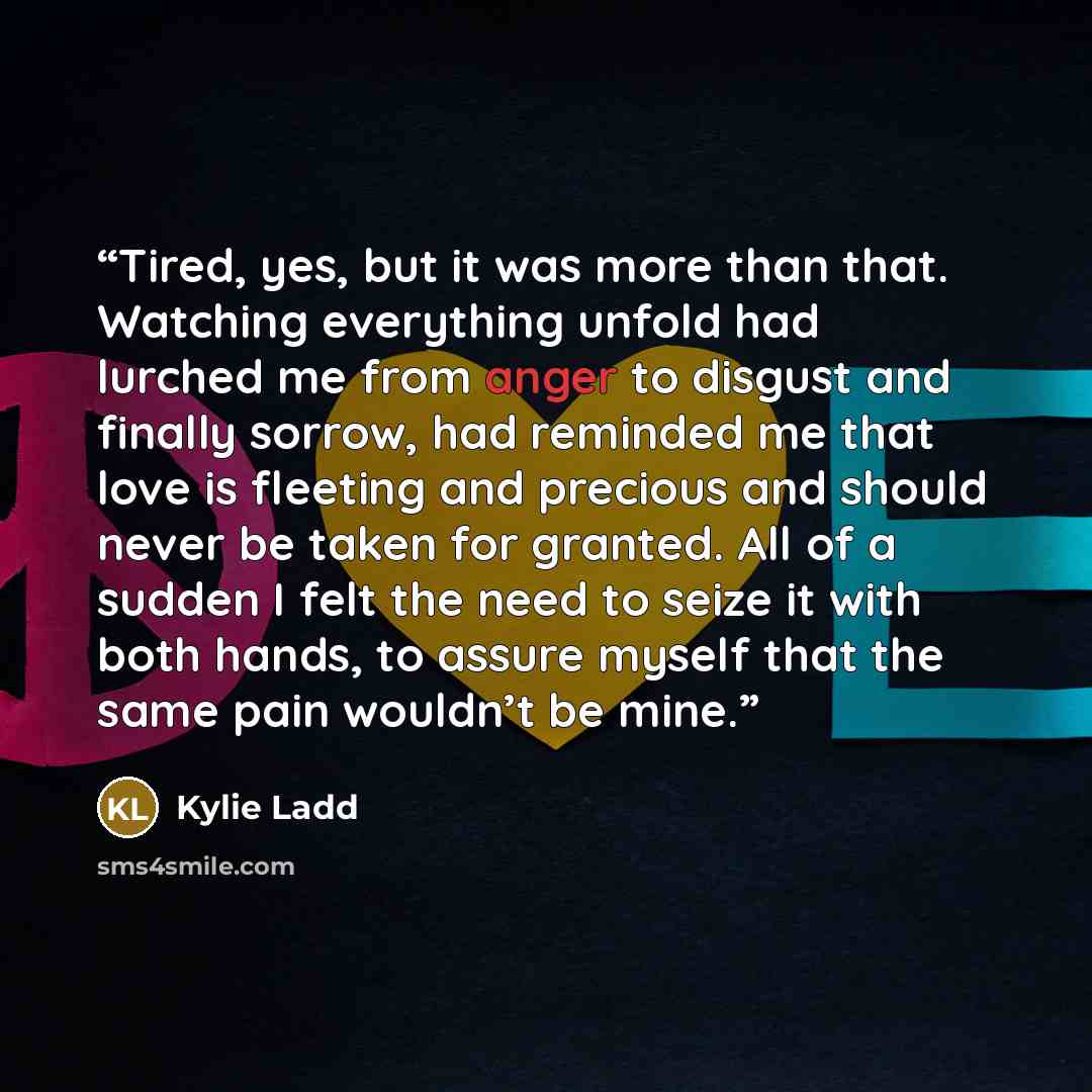 “Tired, yes, but it was more than that. Watching everything unfold had lurched me from anger to disgust and finally sorrow, had reminded me that love is fleeting and precious and should never be taken for granted. All of a sudden I felt the need to seize it with both hands, to assure myself that…” quote by Kylie Ladd