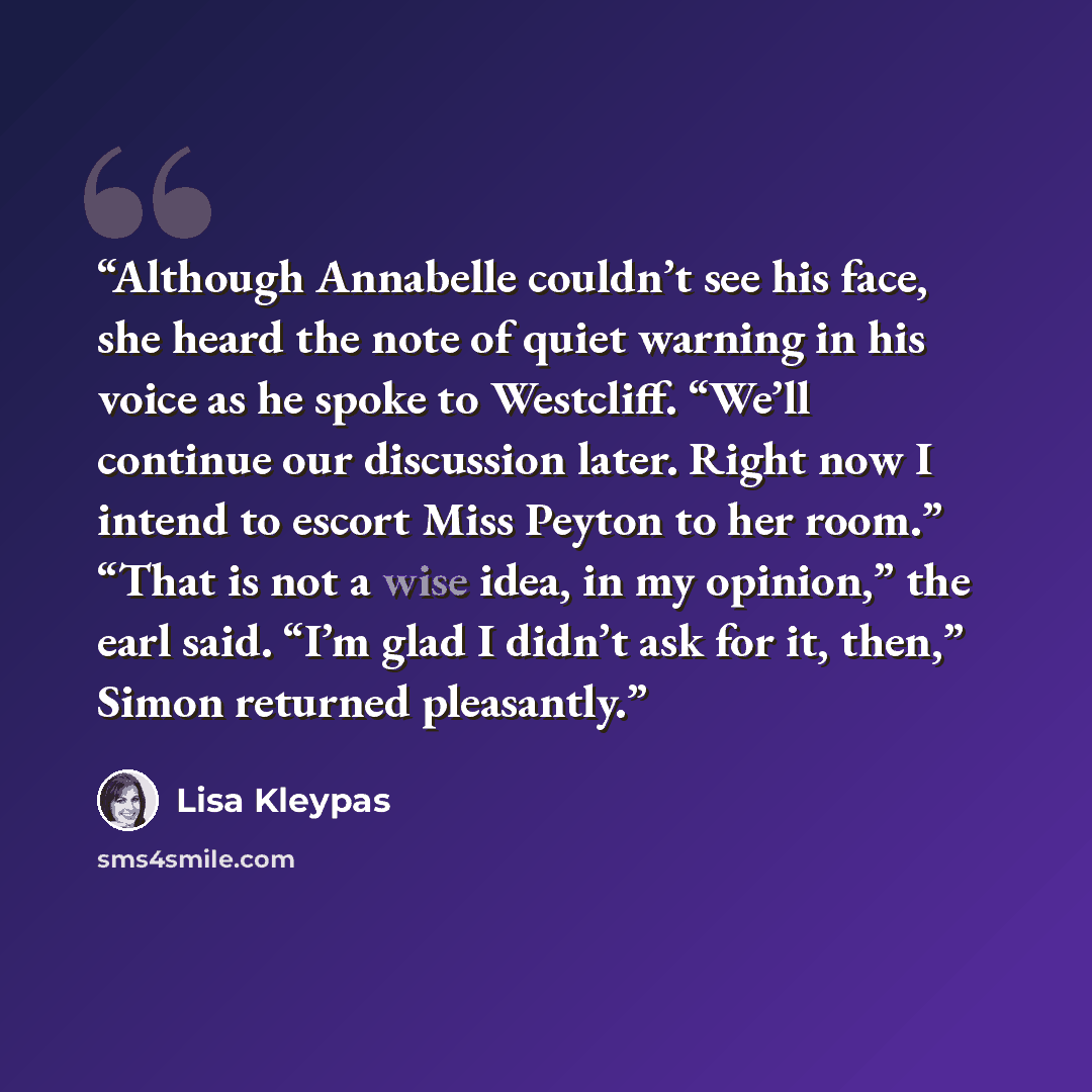 “Although Annabelle couldn’t see his face, she heard the note of quiet warning in his voice as he spoke to Westcliff. “We’ll continue our discussion later. Right now I intend to escort Miss Peyton to her room.” “That is not a wise idea, in my opinion,” the earl said. “I’m glad I didn’t ask for it…” quote by Lisa Kleypas