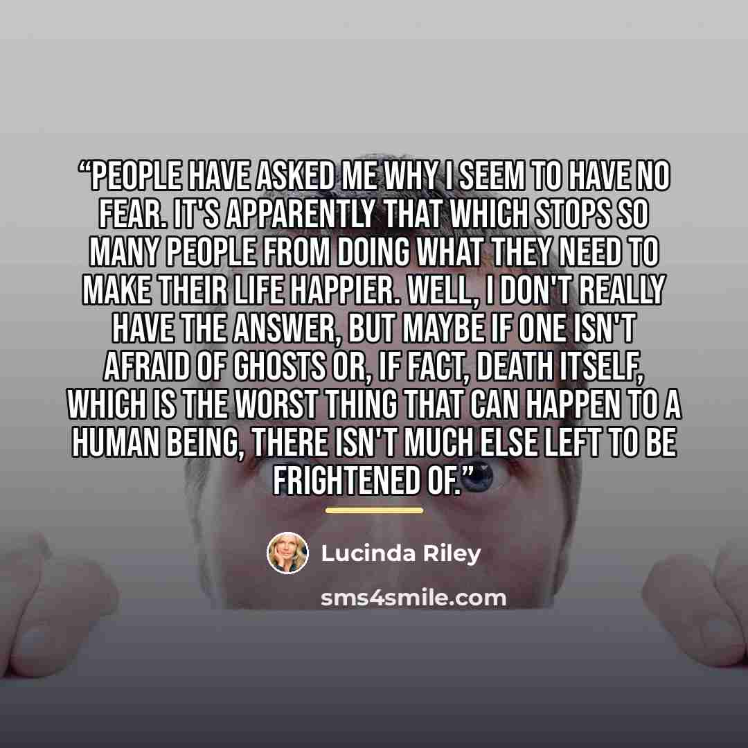 “People have asked me why I seem to have no fear. It's apparently that which stops so many people from doing what they need to make their life happier. Well, I don't really have the answer, but maybe if one isn't afraid of ghosts or, if fact, death itself, which is the worst thing that can happen…” quote by Lucinda Riley