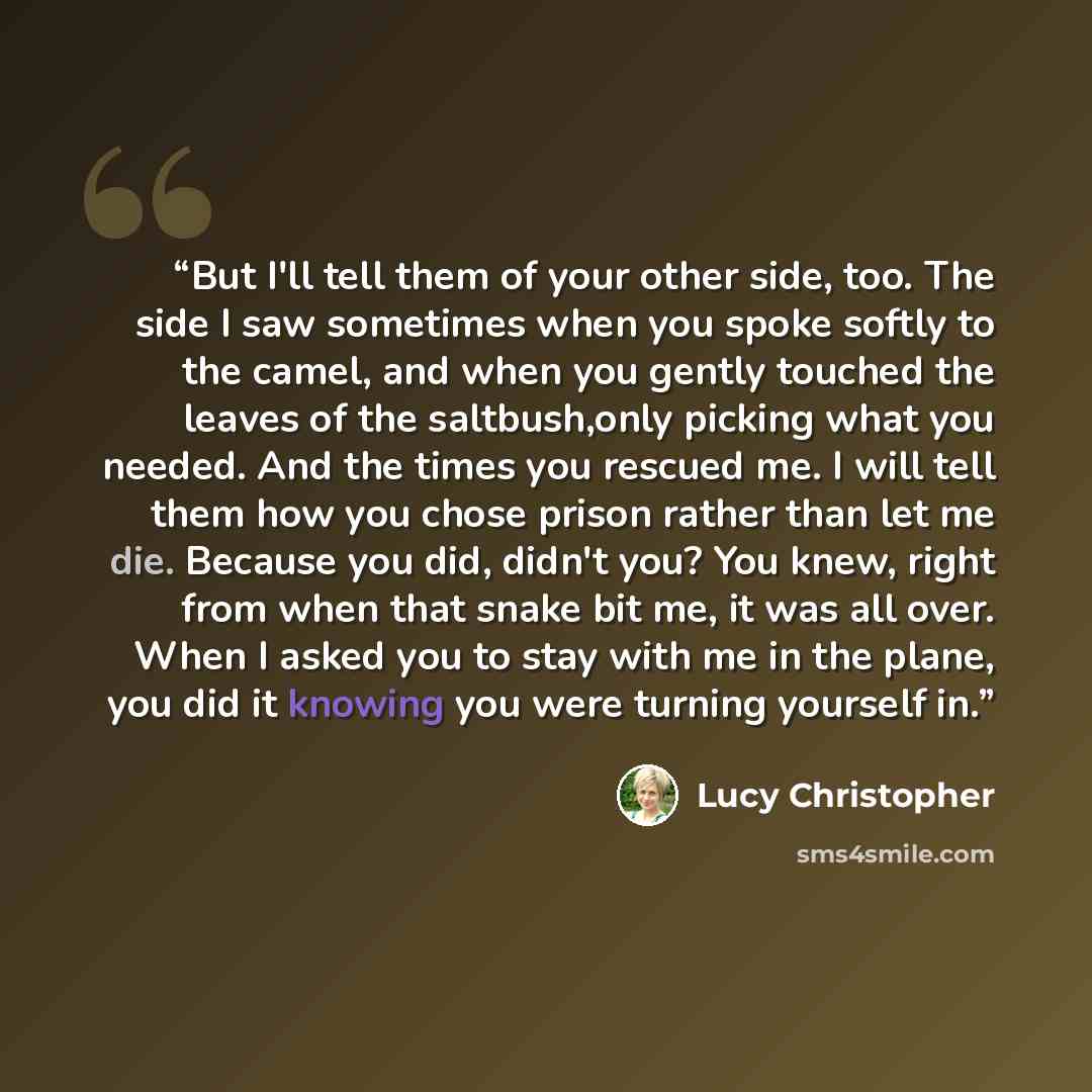 “But I'll tell them of your other side, too. The side I saw sometimes when you spoke softly to the camel, and when you gently touched the leaves of the saltbush,only picking what you needed. And the times you rescued me. I will tell them how you chose prison rather than let me die. Because you did…” quote by Lucy Christopher