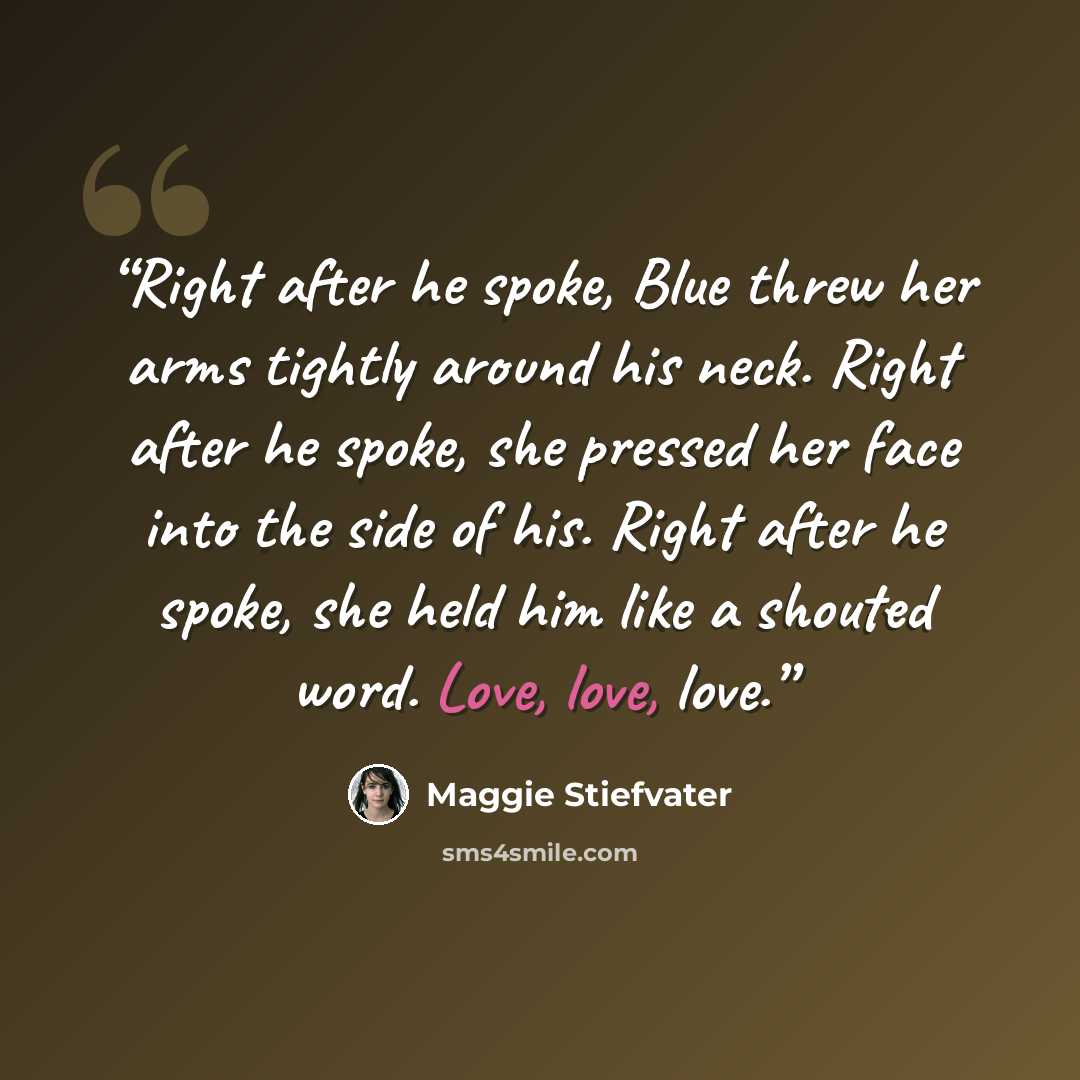 “Right after he spoke, Blue threw her arms tightly around his neck. Right after he spoke, she pressed her face into the side of his. Right after he spoke, she held him like a shouted word. Love, love, love.” quote by Maggie Stiefvater