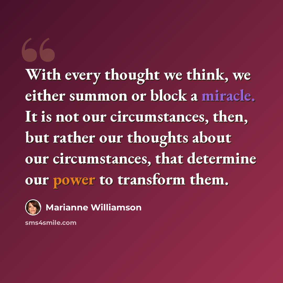 “With every thought we think, we either summon or block a miracle. It is not our circumstances, then, but rather our thoughts about our circumstances, that determine our power to transform them.” quote by Marianne Williamson