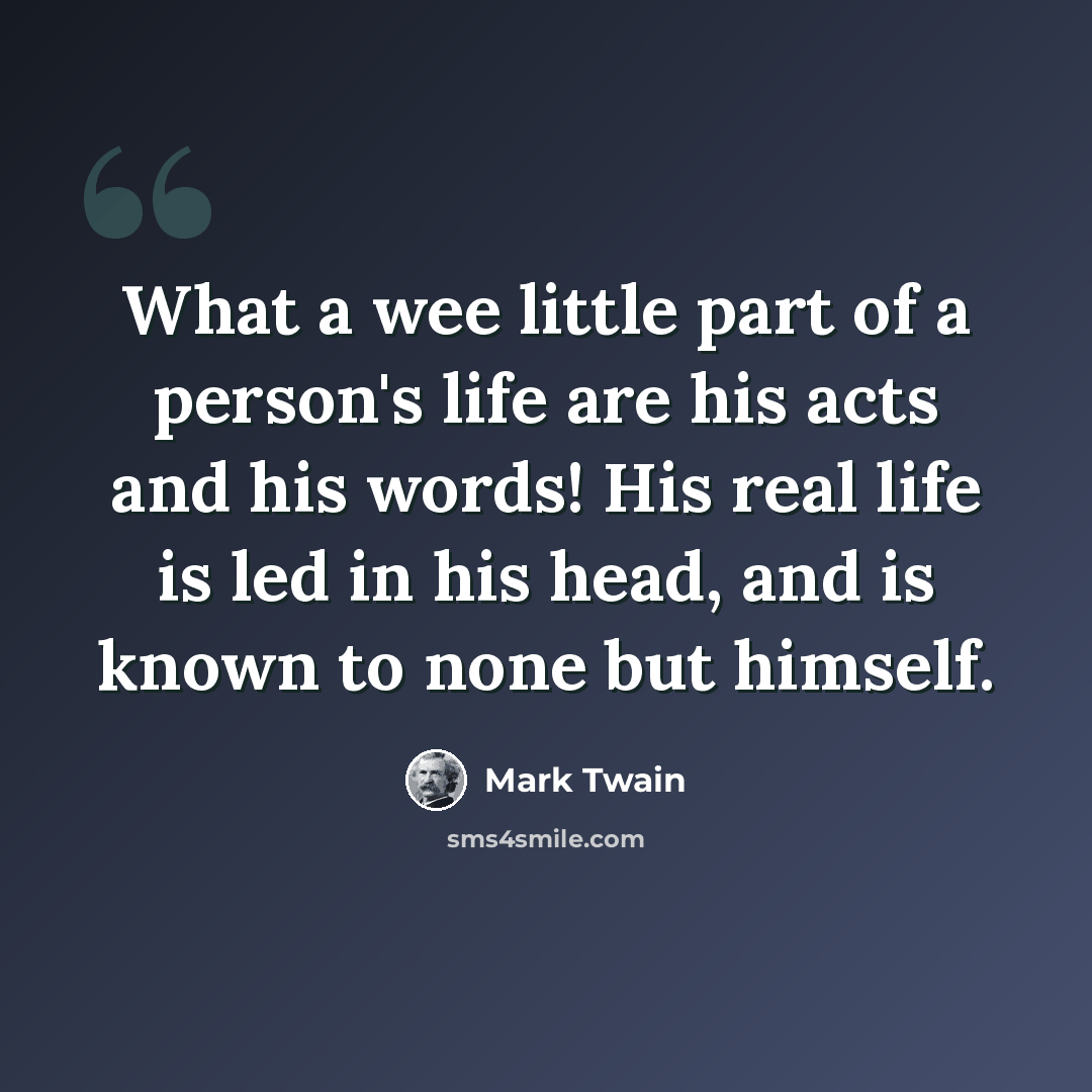 “What a wee little part of a person's life are his acts and his words! His real life is led in his head, and is known to none but himself.” quote by Mark Twain