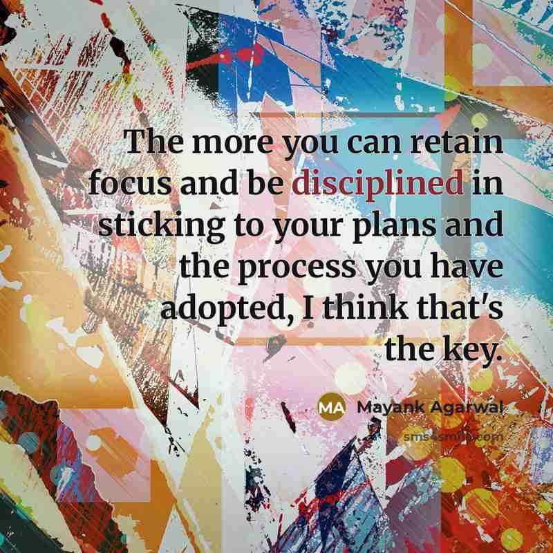 “The more you can retain focus and be disciplined in sticking to your plans and the process you have adopted, I think that's the key.” quote by Mayank Agarwal