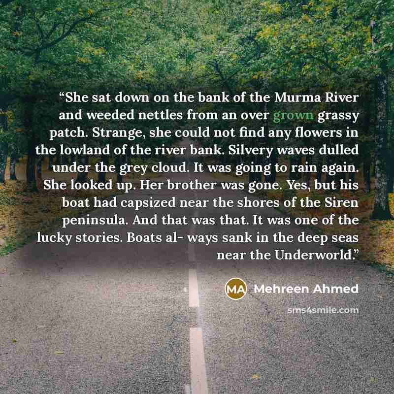 “She sat down on the bank of the Murma River and weeded nettles from an over grown grassy patch. Strange, she could not find any flowers in the lowland of the river bank. Silvery waves dulled under the grey cloud. It was going to rain again. She looked up. Her brother was gone. Yes, but his boat…” quote by Mehreen Ahmed