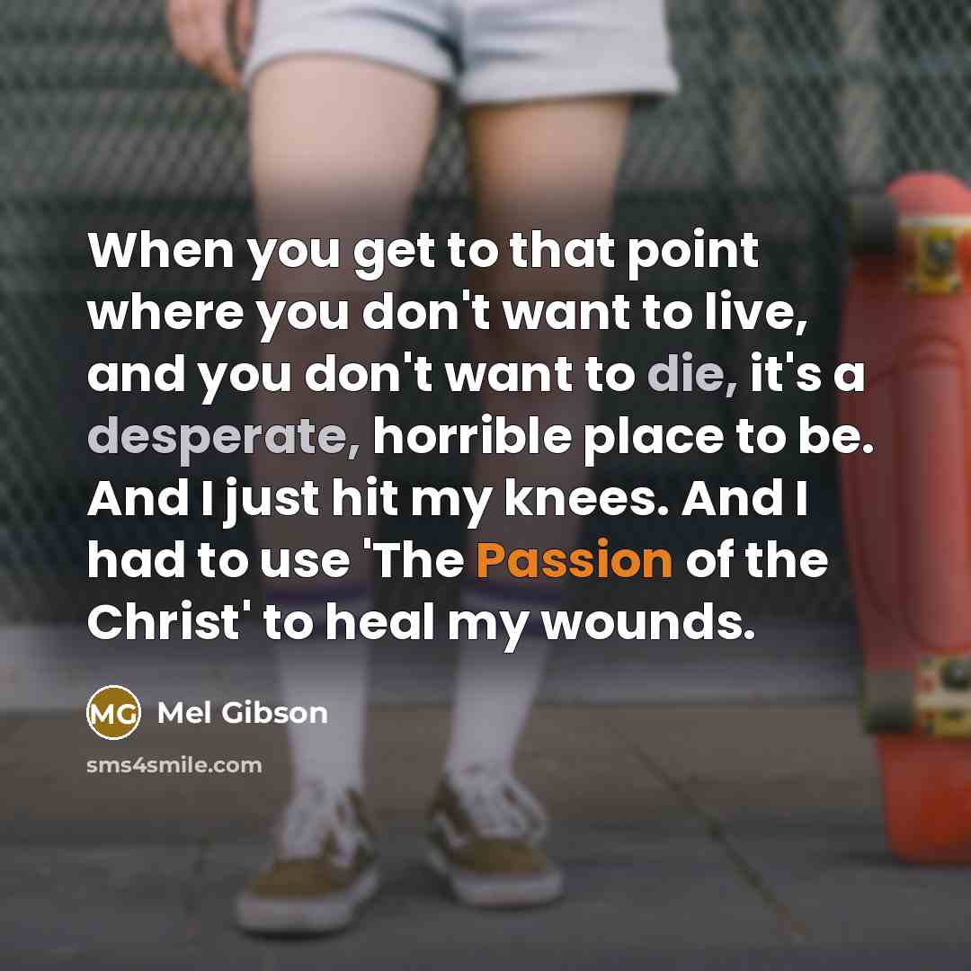 “When you get to that point where you don't want to live, and you don't want to die, it's a desperate, horrible place to be. And I just hit my knees. And I had to use 'The Passion of the Christ' to heal my wounds.” quote by Mel Gibson