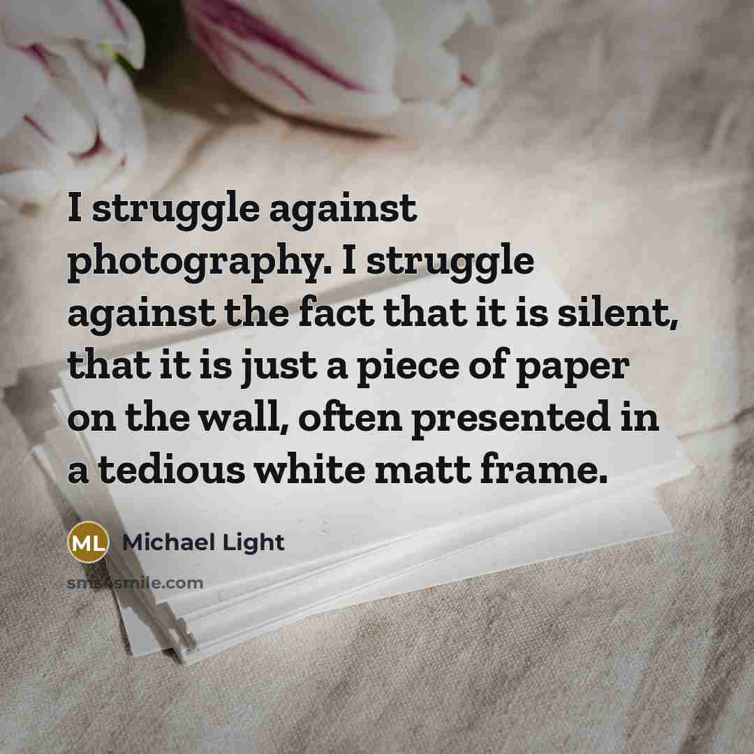 “I struggle against photography. I struggle against the fact that it is silent, that it is just a piece of paper on the wall, often presented in a tedious white matt frame.” quote by Michael Light
