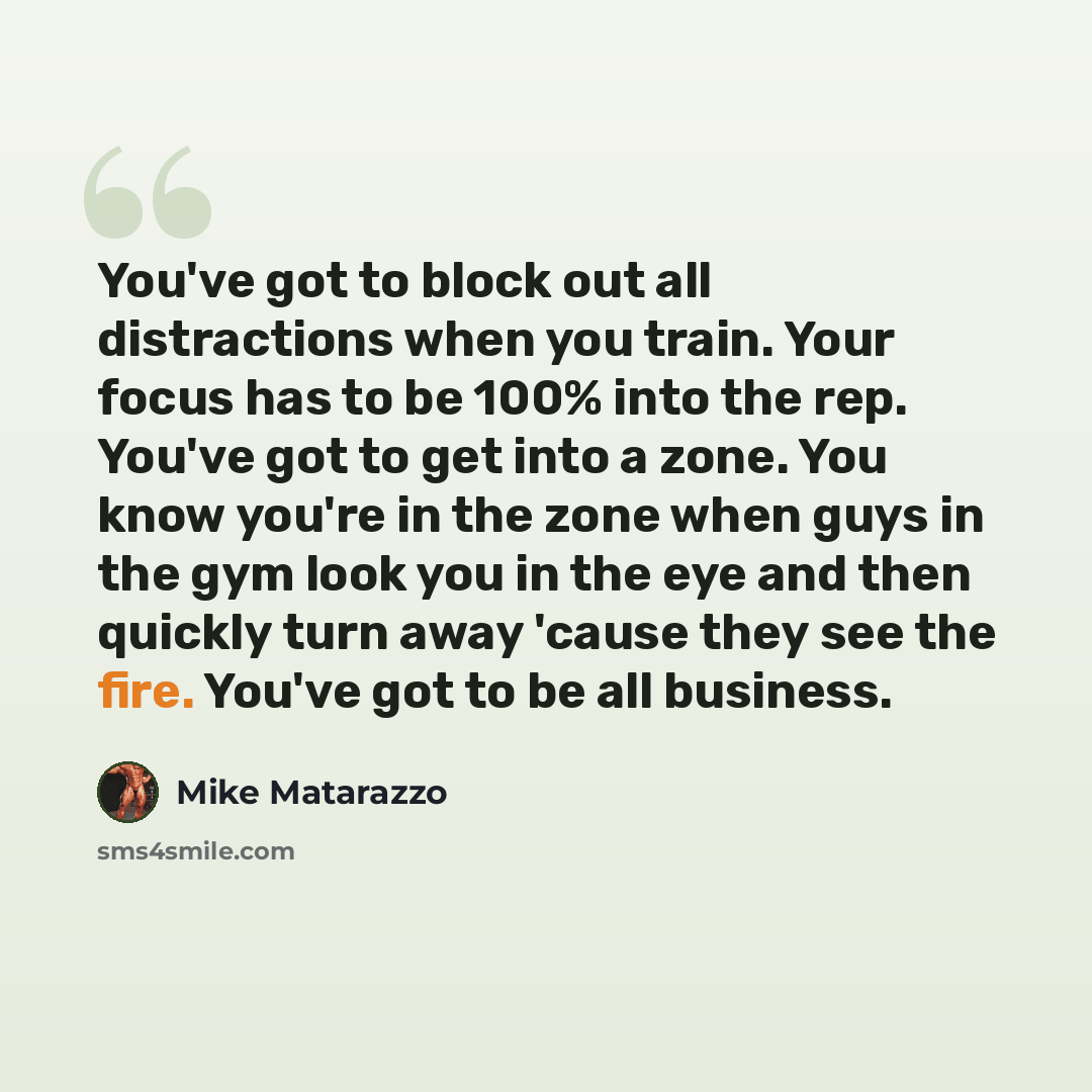 “You've got to block out all distractions when you train. Your focus has to be 100% into the rep. You've got to get into a zone. You know you're in the zone when guys in the gym look you in the eye and then quickly turn away 'cause they see the fire. You've got to be all business.” quote by Mike Matarazzo
