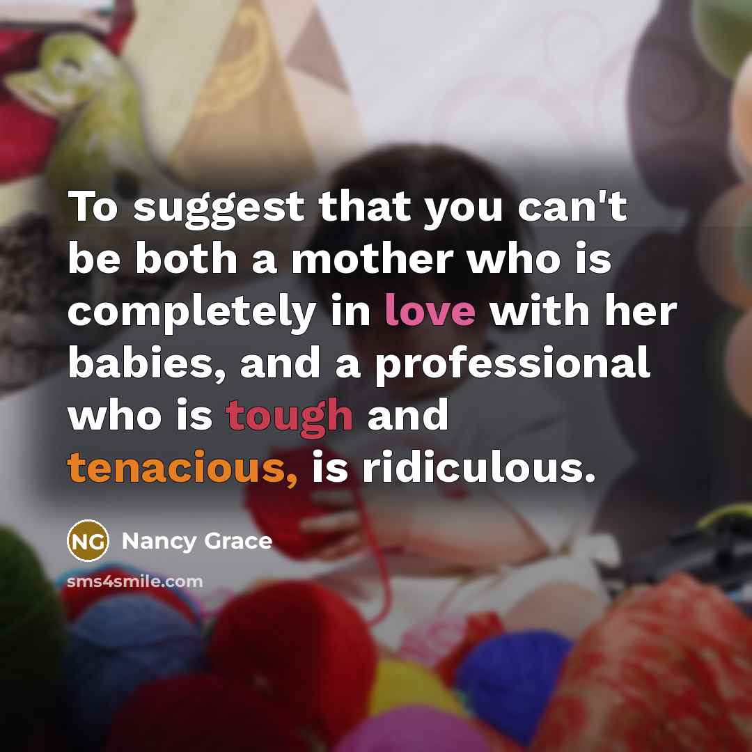 “To suggest that you can't be both a mother who is completely in love with her babies, and a professional who is tough and tenacious, is ridiculous.” quote by Nancy Grace