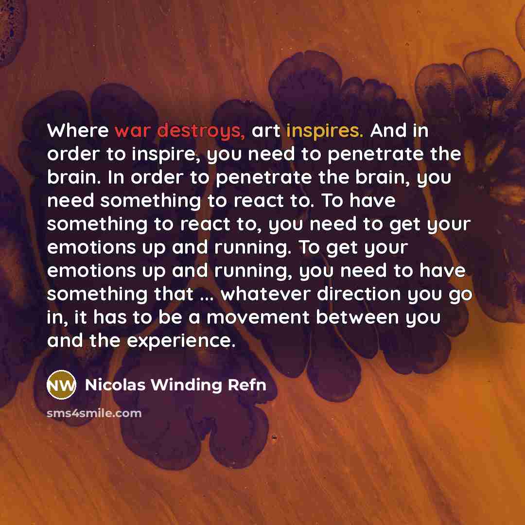 “Where war destroys, art inspires. And in order to inspire, you need to penetrate the brain. In order to penetrate the brain, you need something to react to. To have something to react to, you need to get your emotions up and running. To get your emotions up and running, you need to have something…” quote by Nicolas Winding Refn