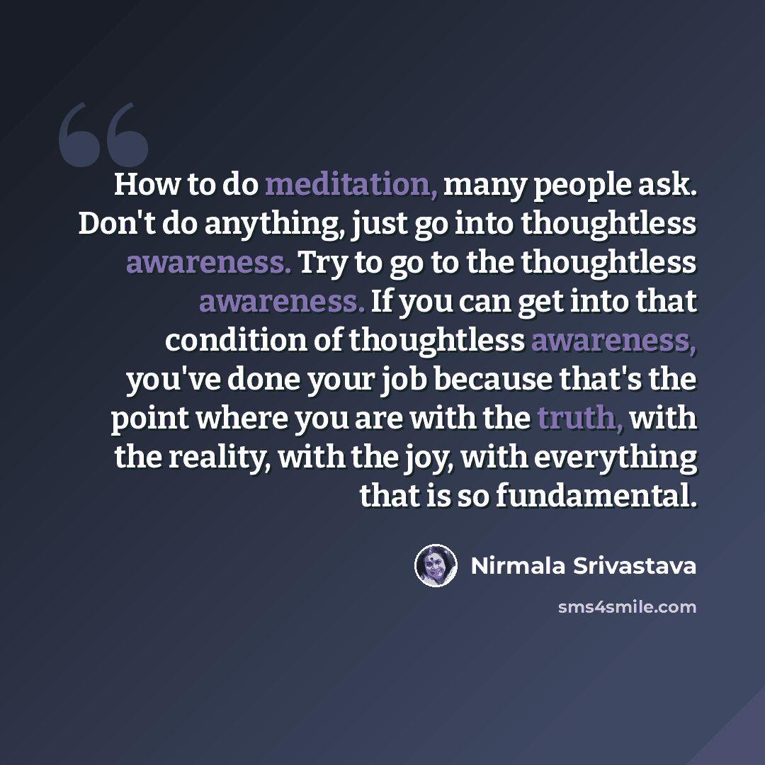 “How to do meditation, many people ask. Don't do anything, just go into thoughtless awareness. Try to go to the thoughtless awareness. If you can get into that condition of thoughtless awareness, you've done your job because that's the point where you are with the truth, with the reality, with the…” quote by Nirmala Srivastava