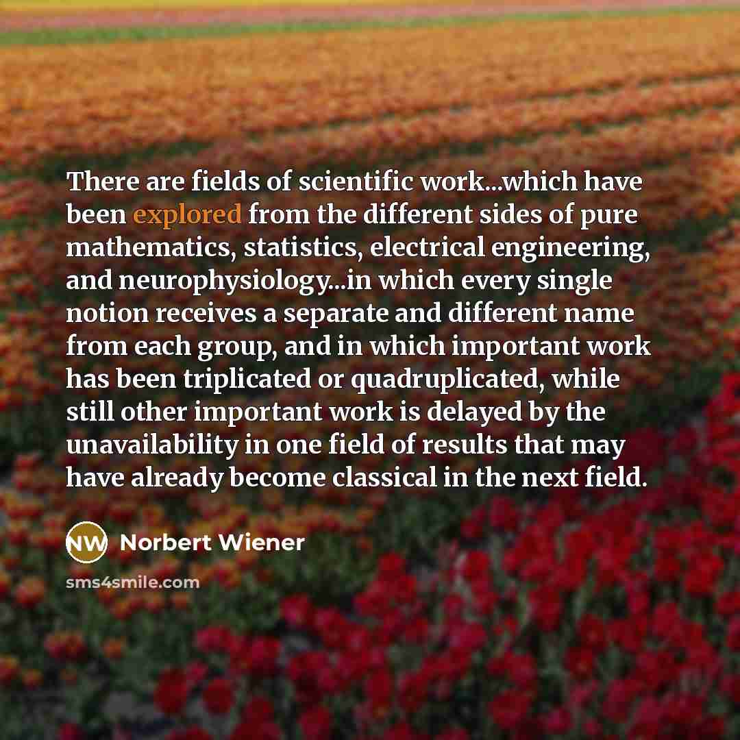 “There are fields of scientific work...which have been explored from the different sides of pure mathematics, statistics, electrical engineering, and neurophysiology...in which every single notion receives a separate and different name from each group, and in which important work has been…” quote by Norbert Wiener