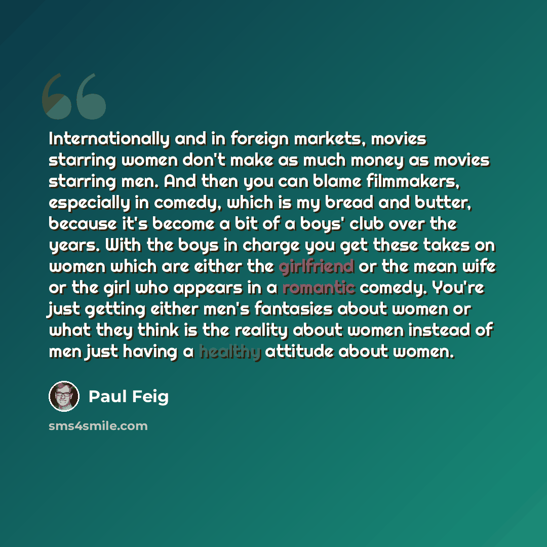 “Internationally and in foreign markets, movies starring women don't make as much money as movies starring men. And then you can blame filmmakers, especially in comedy, which is my bread and butter, because it's become a bit of a boys' club over the years. With the boys in charge you get these…” quote by Paul Feig