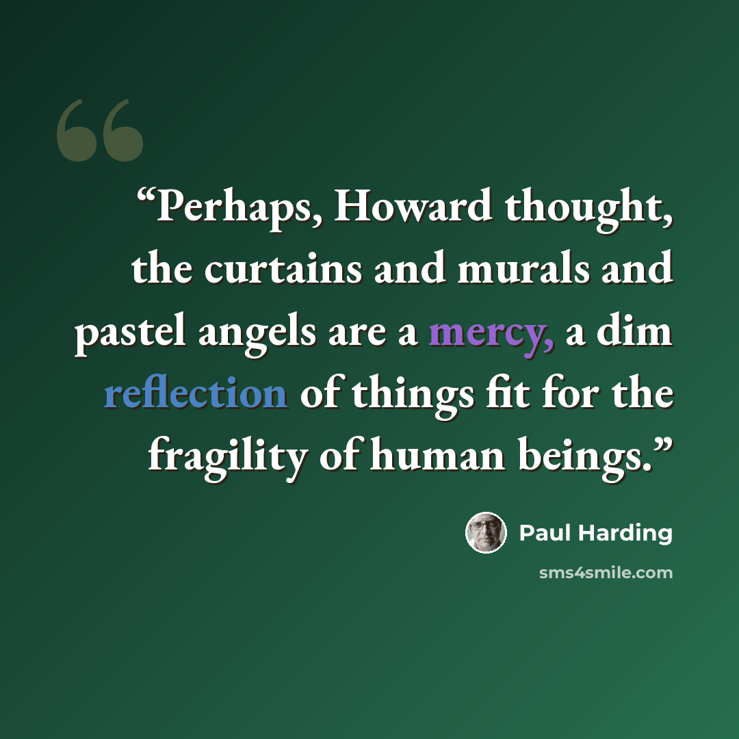 “Perhaps, Howard thought, the curtains and murals and pastel angels are a mercy, a dim reflection of things fit for the fragility of human beings.” quote by Paul Harding