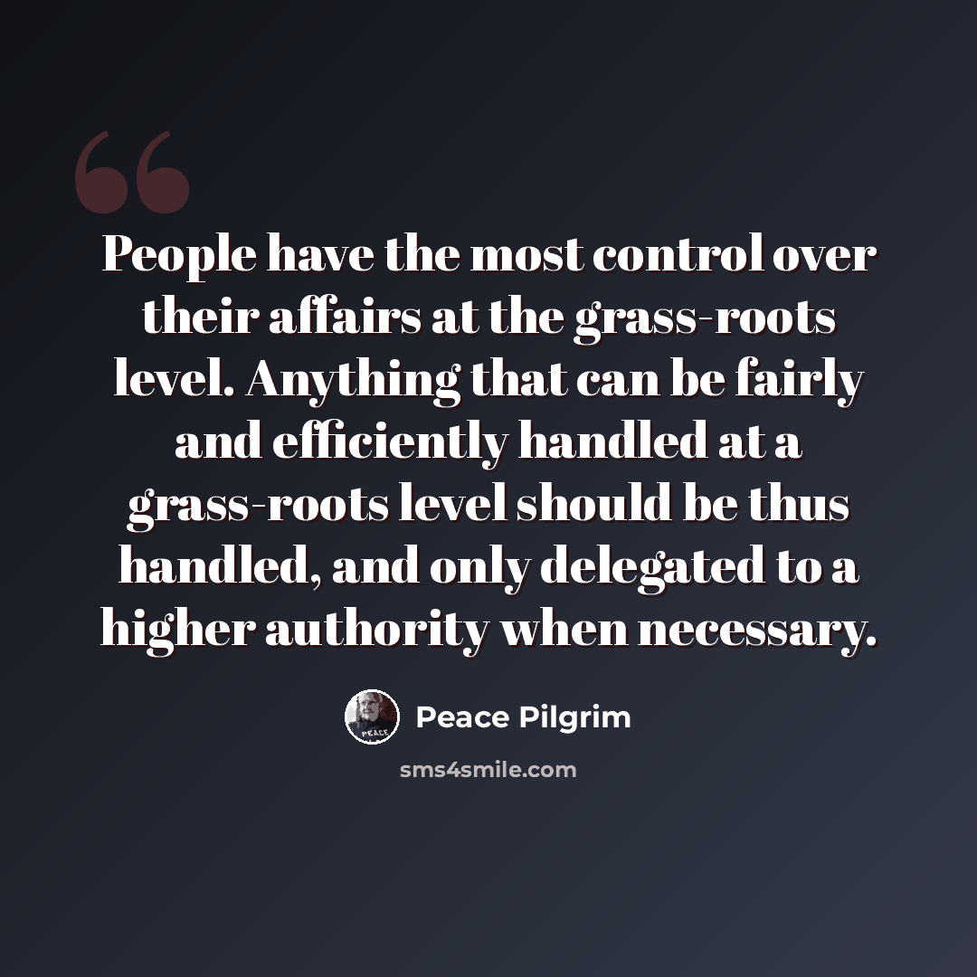 “People have the most control over their affairs at the grass-roots level. Anything that can be fairly and efficiently handled at a grass-roots level should be thus handled, and only delegated to a higher authority when necessary.” quote by Peace Pilgrim