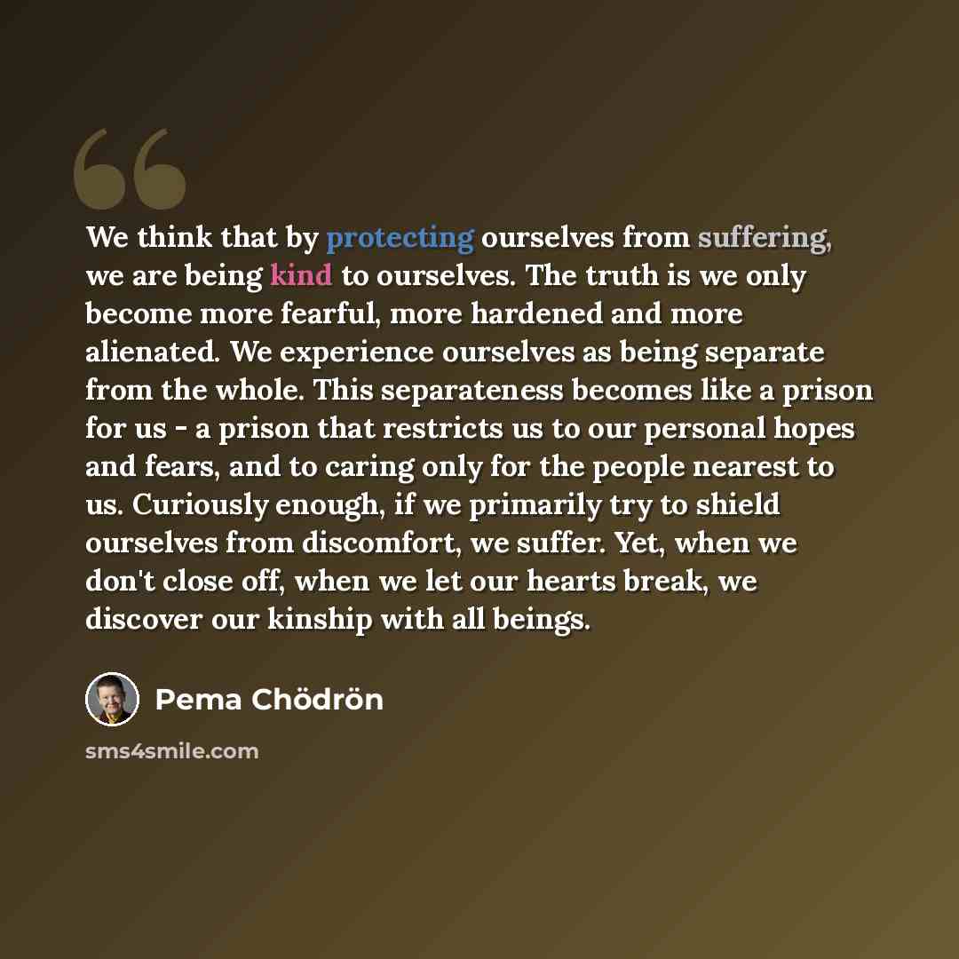 “We think that by protecting ourselves from suffering, we are being kind to ourselves. The truth is we only become more fearful, more hardened and more alienated. We experience ourselves as being separate from the whole. This separateness becomes like a prison for us - a prison that restricts us to…” quote by Pema Chodron