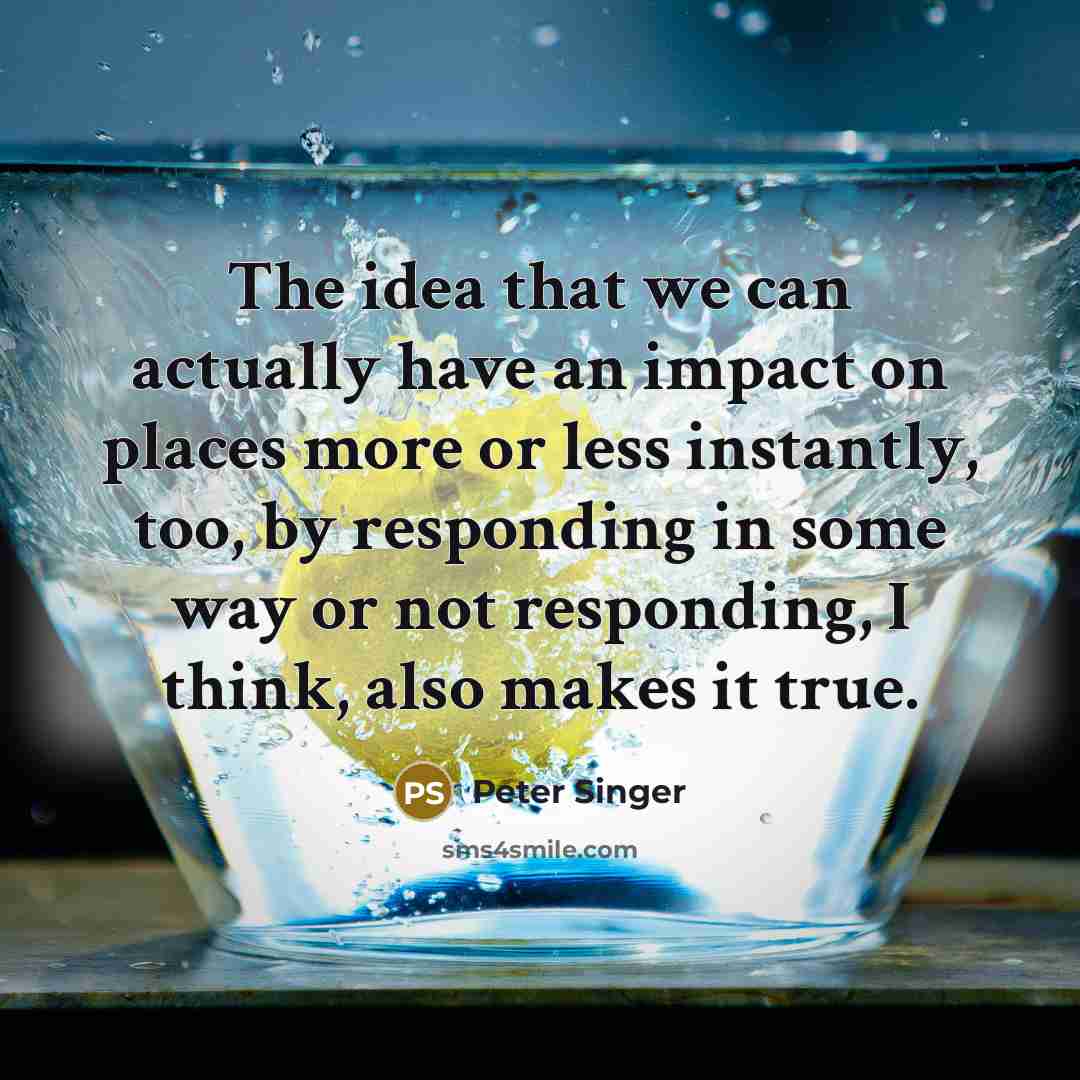 “The idea that we can actually have an impact on places more or less instantly, too, by responding in some way or not responding, I think, also makes it true.” quote by Peter Singer