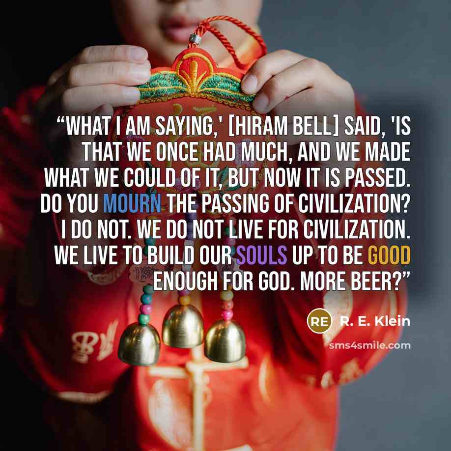 “What I am saying,' [Hiram Bell] said, 'is that we once had much, and we made what we could of it, but now it is passed. Do you mourn the passing of civilization? I do not. We do not live for civilization. We live to build our souls up to be good enough for God. More beer?” quote by R. E. Klein